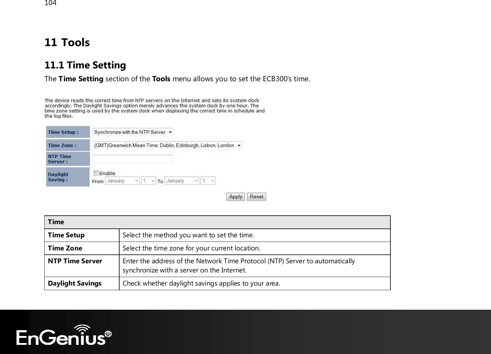 104  11 Tools 11.1 Time Setting The Time Setting section of the Tools menu allows you to set the ECB300’s time.    Time Time Setup Select the method you want to set the time. Time Zone Select the time zone for your current location. NTP Time Server Enter the address of the Network Time Protocol (NTP) Server to automatically synchronize with a server on the Internet. Daylight Savings Check whether daylight savings applies to your area.  