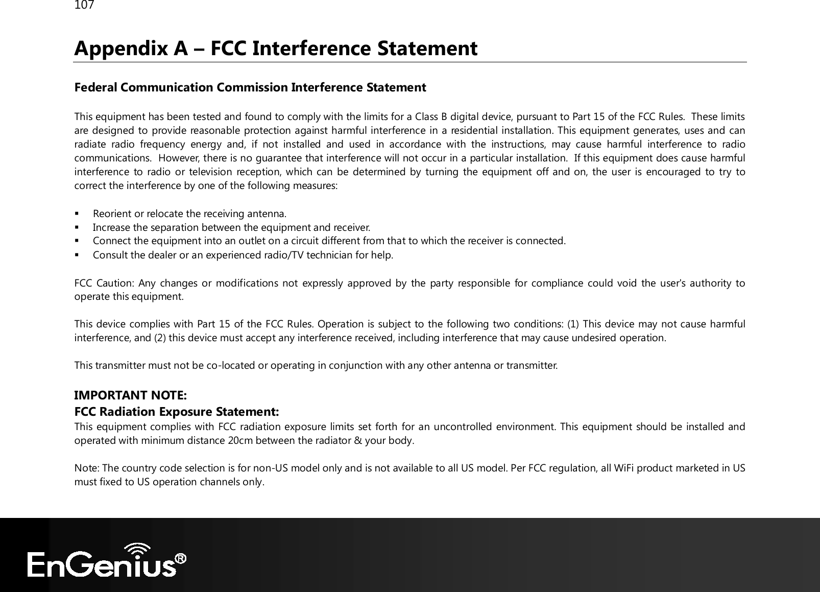 107  Appendix A – FCC Interference Statement  Federal Communication Commission Interference Statement  This equipment has been tested and found to comply with the limits for a Class B digital device, pursuant to Part 15 of the FCC Rules.  These limits are designed to provide reasonable protection against harmful interference in a residential installation. This equipment generates, uses and can radiate  radio  frequency  energy  and,  if  not  installed  and  used  in  accordance  with  the  instructions,  may  cause  harmful  interference  to  radio communications.  However, there is no guarantee that interference will not occur in a particular installation.  If this equipment does cause harmful interference to radio or television reception, which can  be determined by turning the equipment off and on, the user is encouraged to try to correct the interference by one of the following measures:   Reorient or relocate the receiving antenna.  Increase the separation between the equipment and receiver.  Connect the equipment into an outlet on a circuit different from that to which the receiver is connected.  Consult the dealer or an experienced radio/TV technician for help.  FCC Caution: Any  changes or modifications not  expressly approved by  the party responsible for compliance could void the user&apos;s authority to operate this equipment.  This device complies with Part 15 of the FCC Rules. Operation is subject to the following two conditions: (1) This device may not cause harmful interference, and (2) this device must accept any interference received, including interference that may cause undesired operation.  This transmitter must not be co-located or operating in conjunction with any other antenna or transmitter.  IMPORTANT NOTE: FCC Radiation Exposure Statement: This equipment complies with FCC radiation exposure limits set forth for an uncontrolled environment. This equipment should be installed and operated with minimum distance 20cm between the radiator &amp; your body.  Note: The country code selection is for non-US model only and is not available to all US model. Per FCC regulation, all WiFi product marketed in US must fixed to US operation channels only.  