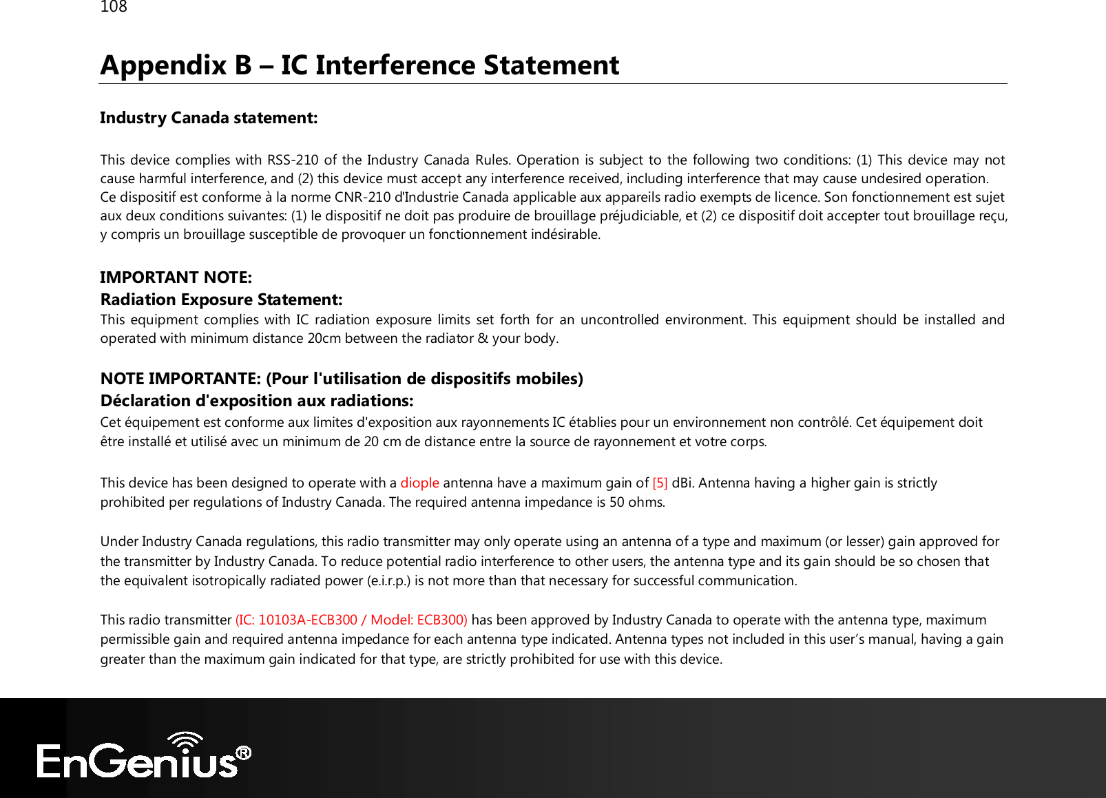 108  Appendix B – IC Interference Statement  Industry Canada statement:  This device complies with RSS-210 of the Industry Canada Rules. Operation is subject to the following two conditions: (1) This device may not cause harmful interference, and (2) this device must accept any interference received, including interference that may cause undesired operation. Ce dispositif est conforme à la norme CNR-210 d&apos;Industrie Canada applicable aux appareils radio exempts de licence. Son fonctionnement est sujet aux deux conditions suivantes: (1) le dispositif ne doit pas produire de brouillage préjudiciable, et (2) ce dispositif doit accepter tout brouillage reçu, y compris un brouillage susceptible de provoquer un fonctionnement indésirable.   IMPORTANT NOTE:  Radiation Exposure Statement: This equipment complies with IC radiation exposure limits set forth for an uncontrolled environment. This equipment should be installed and operated with minimum distance 20cm between the radiator &amp; your body. NOTE IMPORTANTE: (Pour l&apos;utilisation de dispositifs mobiles) Déclaration d&apos;exposition aux radiations: Cet équipement est conforme aux limites d&apos;exposition aux rayonnements IC établies pour un environnement non contrôlé. Cet équipement doit être installé et utilisé avec un minimum de 20 cm de distance entre la source de rayonnement et votre corps.  This device has been designed to operate with a diople antenna have a maximum gain of [5] dBi. Antenna having a higher gain is strictly prohibited per regulations of Industry Canada. The required antenna impedance is 50 ohms. Under Industry Canada regulations, this radio transmitter may only operate using an antenna of a type and maximum (or lesser) gain approved for the transmitter by Industry Canada. To reduce potential radio interference to other users, the antenna type and its gain should be so chosen that the equivalent isotropically radiated power (e.i.r.p.) is not more than that necessary for successful communication. This radio transmitter (IC: 10103A-ECB300 / Model: ECB300) has been approved by Industry Canada to operate with the antenna type, maximum permissible gain and required antenna impedance for each antenna type indicated. Antenna types not included in this user’s manual, having a gain greater than the maximum gain indicated for that type, are strictly prohibited for use with this device. 