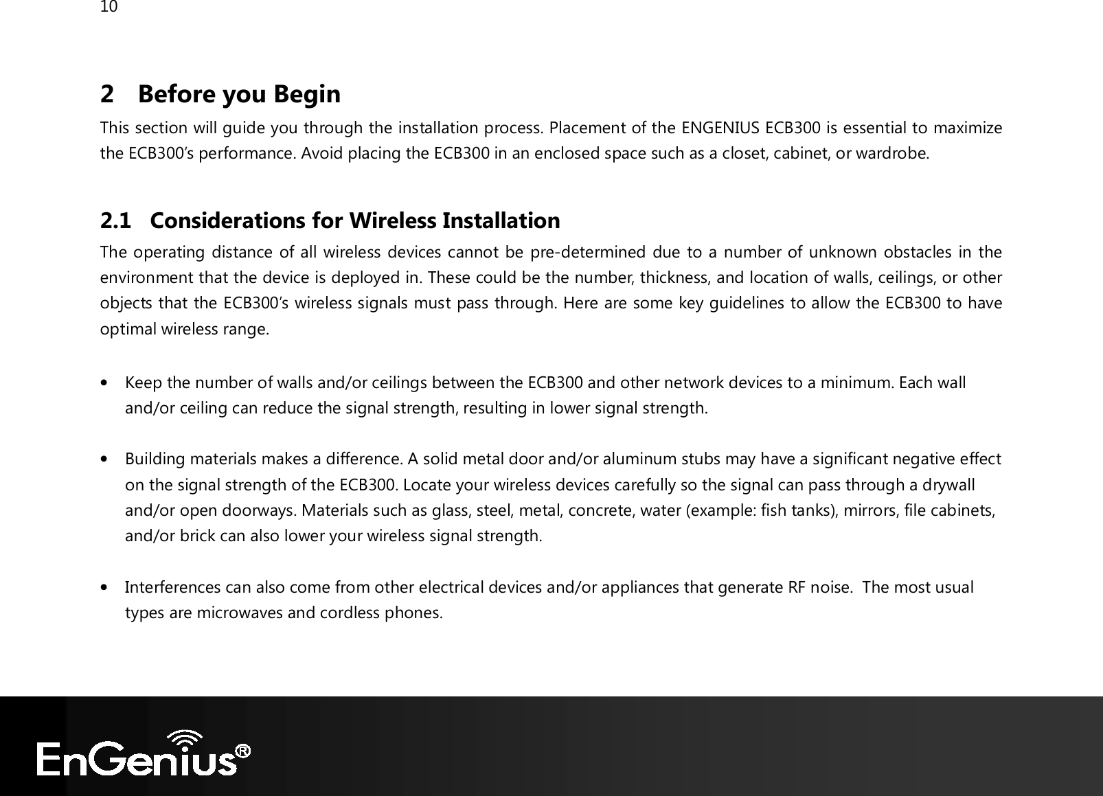 10  2 Before you Begin This section will guide you through the installation process. Placement of the ENGENIUS ECB300 is essential to maximize the ECB300’s performance. Avoid placing the ECB300 in an enclosed space such as a closet, cabinet, or wardrobe.  2.1 Considerations for Wireless Installation The operating distance of all wireless devices cannot be pre-determined due to a number of unknown obstacles in the environment that the device is deployed in. These could be the number, thickness, and location of walls, ceilings, or other objects that the ECB300’s wireless signals must pass through. Here are some key guidelines to allow the ECB300 to have optimal wireless range.  • Keep the number of walls and/or ceilings between the ECB300 and other network devices to a minimum. Each wall and/or ceiling can reduce the signal strength, resulting in lower signal strength.  • Building materials makes a difference. A solid metal door and/or aluminum stubs may have a significant negative effect on the signal strength of the ECB300. Locate your wireless devices carefully so the signal can pass through a drywall and/or open doorways. Materials such as glass, steel, metal, concrete, water (example: fish tanks), mirrors, file cabinets, and/or brick can also lower your wireless signal strength.  • Interferences can also come from other electrical devices and/or appliances that generate RF noise.  The most usual types are microwaves and cordless phones.  