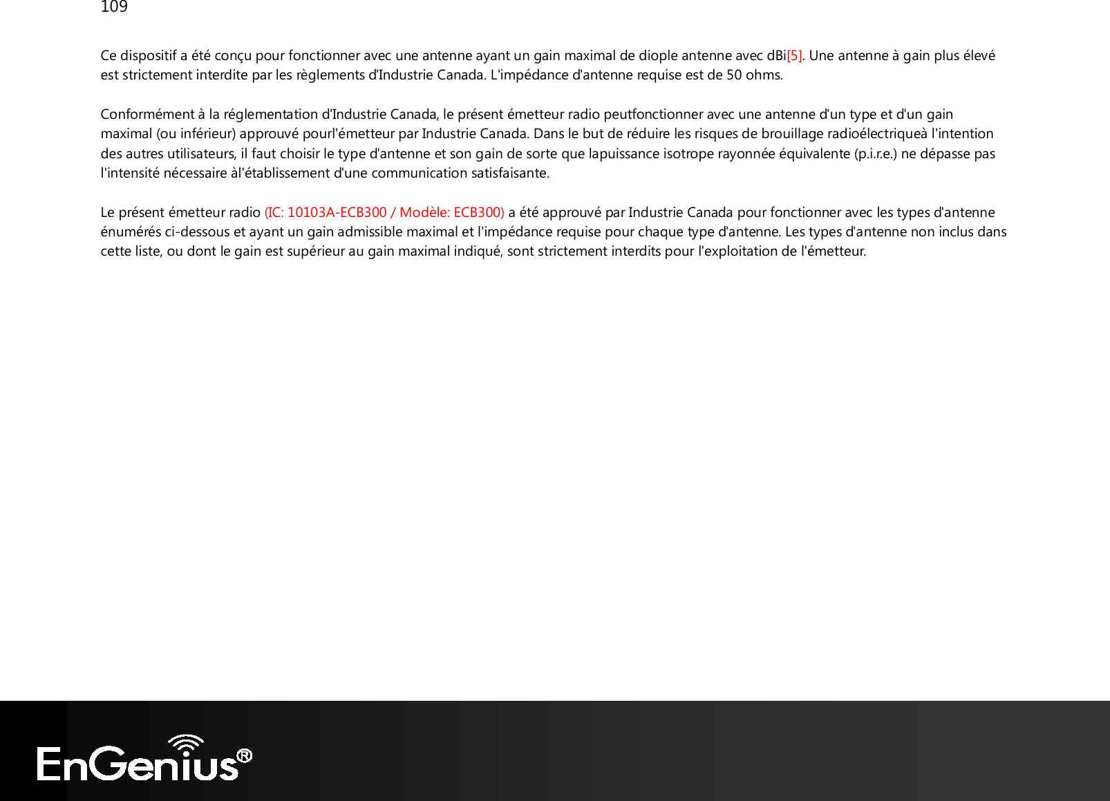 109  Ce dispositif a été conçu pour fonctionner avec une antenne ayant un gain maximal de diople antenne avec dBi[5]. Une antenne à gain plus élevé est strictement interdite par les règlements d&apos;Industrie Canada. L&apos;impédance d&apos;antenne requise est de 50 ohms. Conformément à la réglementation d&apos;Industrie Canada, le présent émetteur radio peutfonctionner avec une antenne d&apos;un type et d&apos;un gain maximal (ou inférieur) approuvé pourl&apos;émetteur par Industrie Canada. Dans le but de réduire les risques de brouillage radioélectriqueà l&apos;intention des autres utilisateurs, il faut choisir le type d&apos;antenne et son gain de sorte que lapuissance isotrope rayonnée équivalente (p.i.r.e.) ne dépasse pas l&apos;intensité nécessaire àl&apos;établissement d&apos;une communication satisfaisante. Le présent émetteur radio (IC: 10103A-ECB300 / Modèle: ECB300) a été approuvé par Industrie Canada pour fonctionner avec les types d&apos;antenne énumérés ci-dessous et ayant un gain admissible maximal et l&apos;impédance requise pour chaque type d&apos;antenne. Les types d&apos;antenne non inclus dans cette liste, ou dont le gain est supérieur au gain maximal indiqué, sont strictement interdits pour l&apos;exploitation de l&apos;émetteur. 