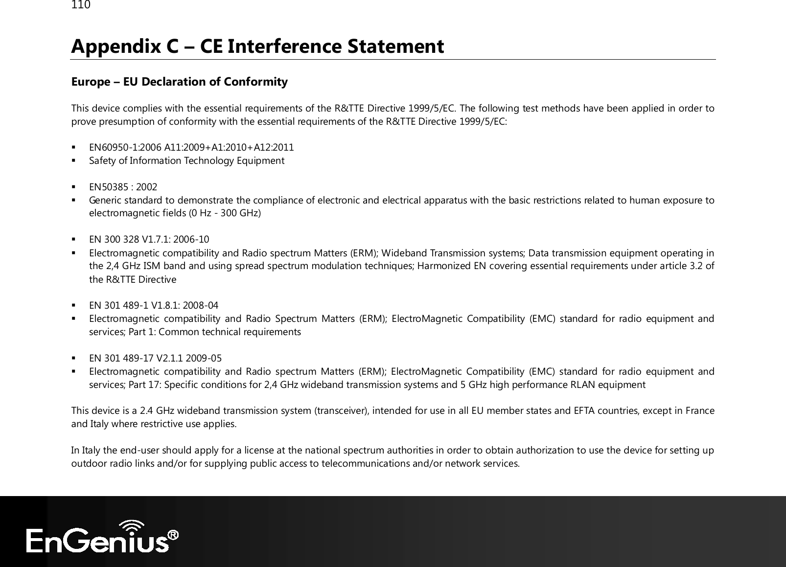 110  Appendix C – CE Interference Statement  Europe – EU Declaration of Conformity  This device complies with the essential requirements of the R&amp;TTE Directive 1999/5/EC. The following test methods have been applied in order to prove presumption of conformity with the essential requirements of the R&amp;TTE Directive 1999/5/EC:   EN60950-1:2006 A11:2009+A1:2010+A12:2011  Safety of Information Technology Equipment   EN50385 : 2002  Generic standard to demonstrate the compliance of electronic and electrical apparatus with the basic restrictions related to human exposure to electromagnetic fields (0 Hz - 300 GHz)   EN 300 328 V1.7.1: 2006-10  Electromagnetic compatibility and Radio spectrum Matters (ERM); Wideband Transmission systems; Data transmission equipment operating in the 2,4 GHz ISM band and using spread spectrum modulation techniques; Harmonized EN covering essential requirements under article 3.2 of the R&amp;TTE Directive   EN 301 489-1 V1.8.1: 2008-04  Electromagnetic  compatibility and  Radio  Spectrum  Matters  (ERM);  ElectroMagnetic  Compatibility  (EMC) standard  for  radio  equipment and services; Part 1: Common technical requirements   EN 301 489-17 V2.1.1 2009-05   Electromagnetic  compatibility and Radio spectrum  Matters  (ERM);  ElectroMagnetic  Compatibility  (EMC) standard for  radio  equipment  and services; Part 17: Specific conditions for 2,4 GHz wideband transmission systems and 5 GHz high performance RLAN equipment  This device is a 2.4 GHz wideband transmission system (transceiver), intended for use in all EU member states and EFTA countries, except in France and Italy where restrictive use applies.  In Italy the end-user should apply for a license at the national spectrum authorities in order to obtain authorization to use the device for setting up outdoor radio links and/or for supplying public access to telecommunications and/or network services.  