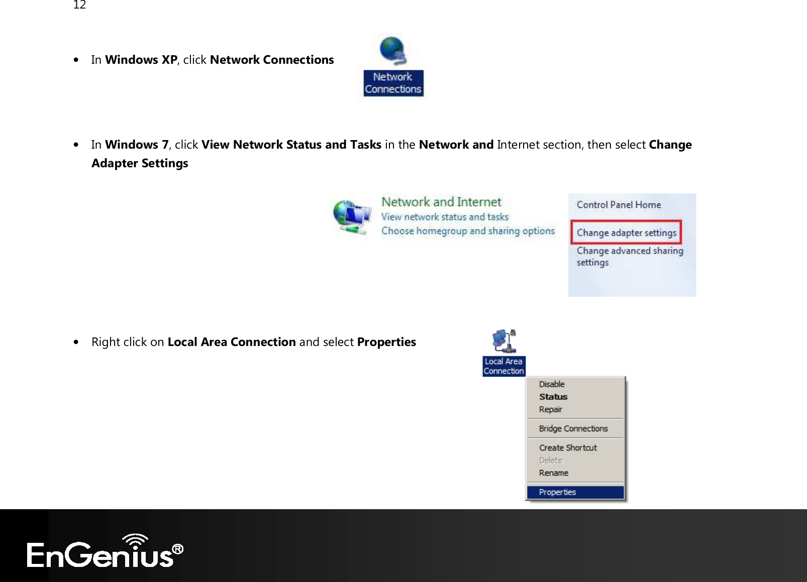 12   • In Windows XP, click Network Connections     • In Windows 7, click View Network Status and Tasks in the Network and Internet section, then select Change Adapter Settings          • Right click on Local Area Connection and select Properties        