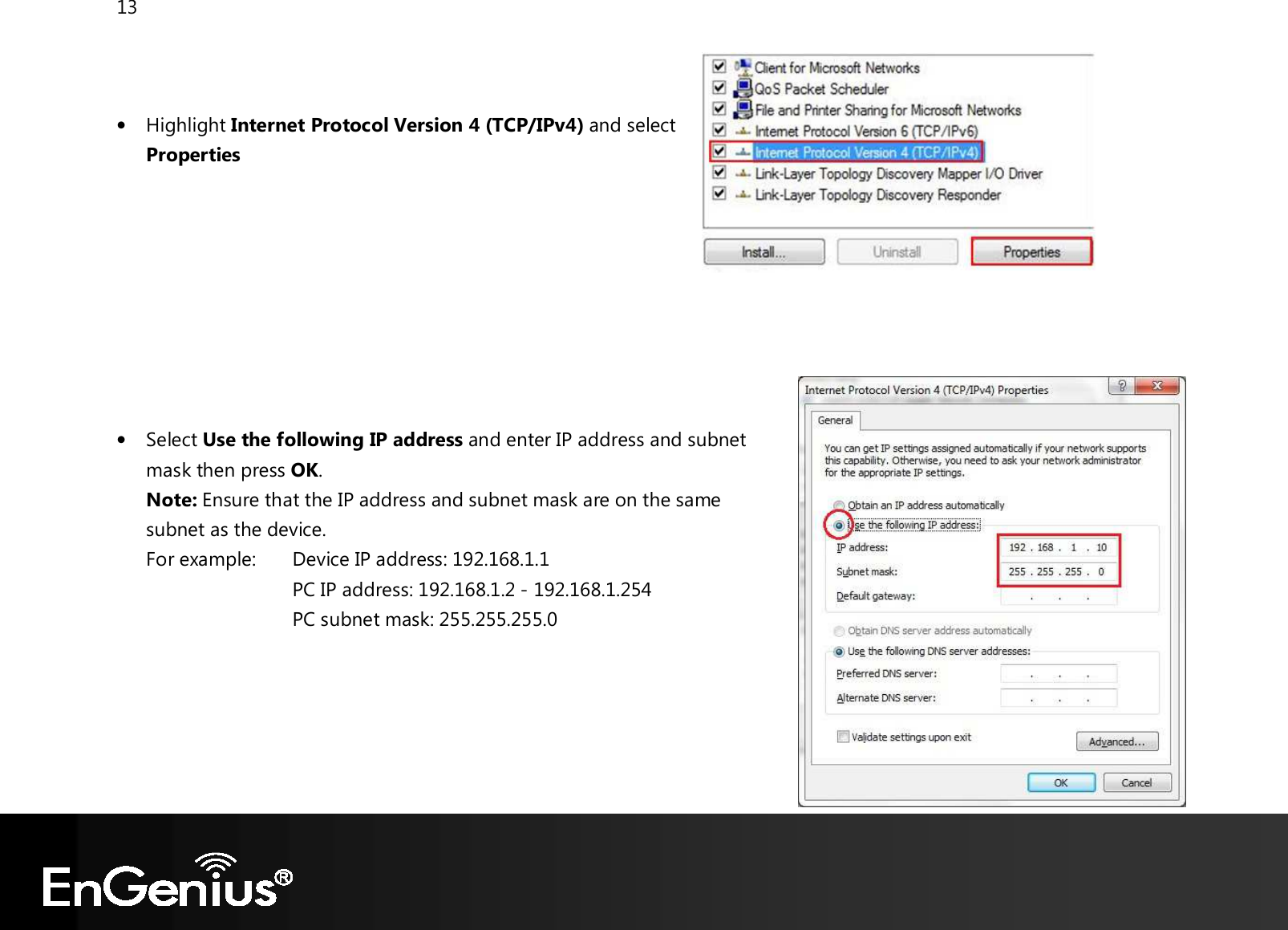 13    • Highlight Internet Protocol Version 4 (TCP/IPv4) and select Properties         • Select Use the following IP address and enter IP address and subnet mask then press OK. Note: Ensure that the IP address and subnet mask are on the same subnet as the device.   For example:   Device IP address: 192.168.1.1 PC IP address: 192.168.1.2 - 192.168.1.254     PC subnet mask: 255.255.255.0     