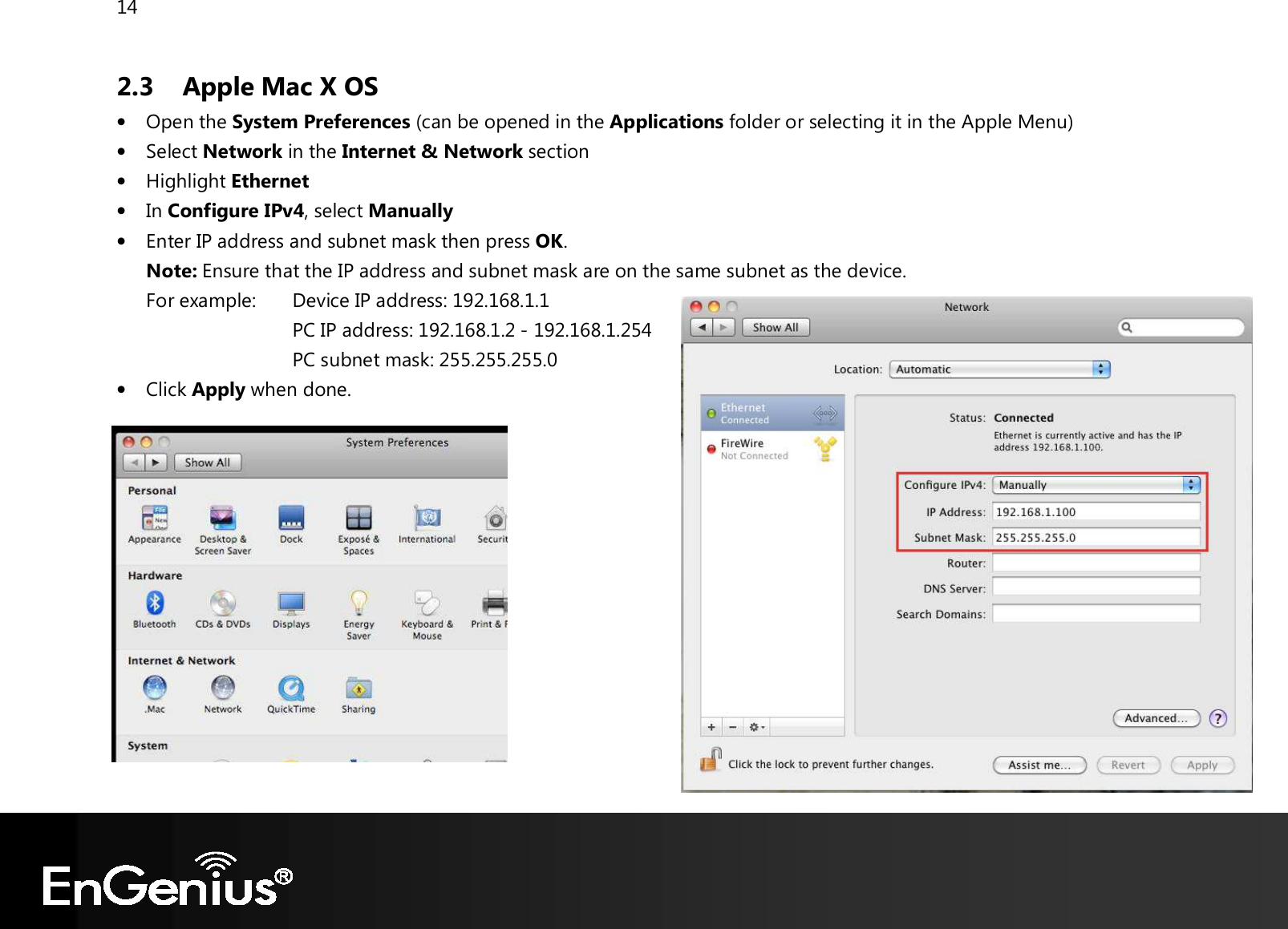 14  2.3  Apple Mac X OS • Open the System Preferences (can be opened in the Applications folder or selecting it in the Apple Menu)  • Select Network in the Internet &amp; Network section • Highlight Ethernet • In Configure IPv4, select Manually • Enter IP address and subnet mask then press OK. Note: Ensure that the IP address and subnet mask are on the same subnet as the device.   For example:   Device IP address: 192.168.1.1 PC IP address: 192.168.1.2 - 192.168.1.254 PC subnet mask: 255.255.255.0 • Click Apply when done.   