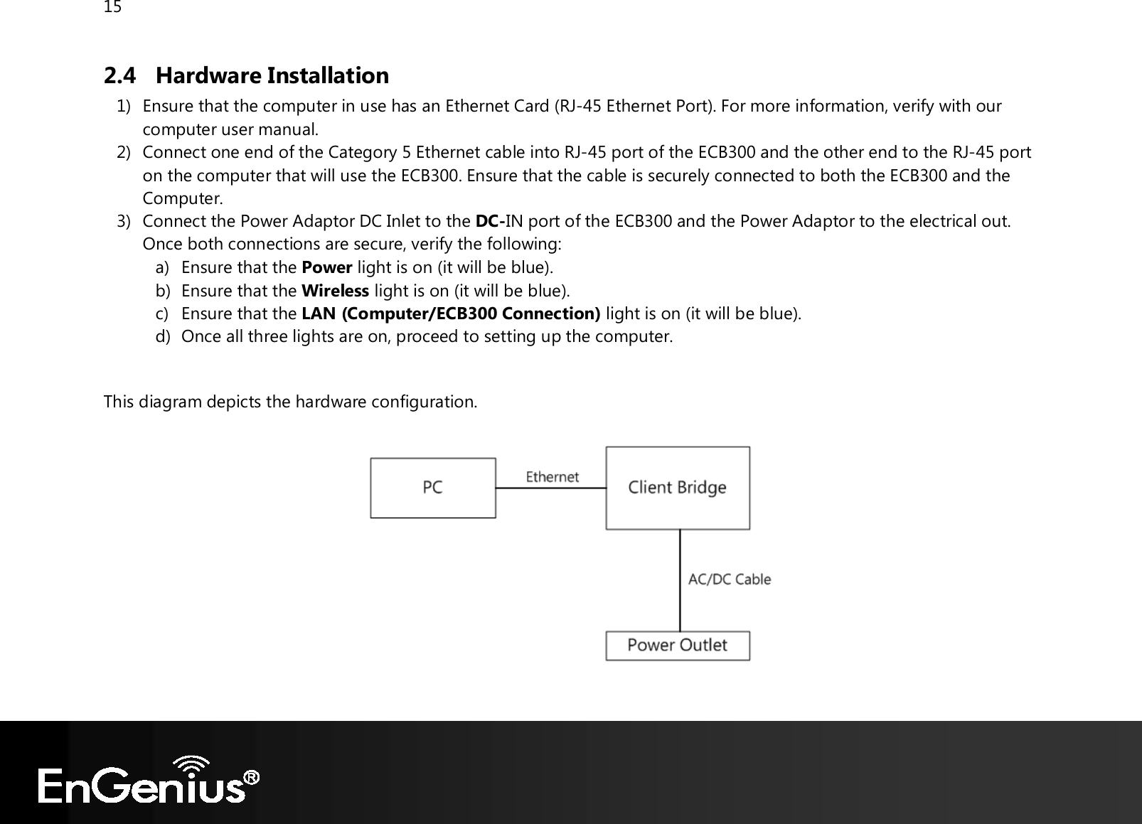 15  2.4 Hardware Installation 1) Ensure that the computer in use has an Ethernet Card (RJ-45 Ethernet Port). For more information, verify with our computer user manual. 2) Connect one end of the Category 5 Ethernet cable into RJ-45 port of the ECB300 and the other end to the RJ-45 port on the computer that will use the ECB300. Ensure that the cable is securely connected to both the ECB300 and the Computer. 3) Connect the Power Adaptor DC Inlet to the DC-IN port of the ECB300 and the Power Adaptor to the electrical out. Once both connections are secure, verify the following: a) Ensure that the Power light is on (it will be blue). b) Ensure that the Wireless light is on (it will be blue). c) Ensure that the LAN (Computer/ECB300 Connection) light is on (it will be blue). d) Once all three lights are on, proceed to setting up the computer.  This diagram depicts the hardware configuration.     