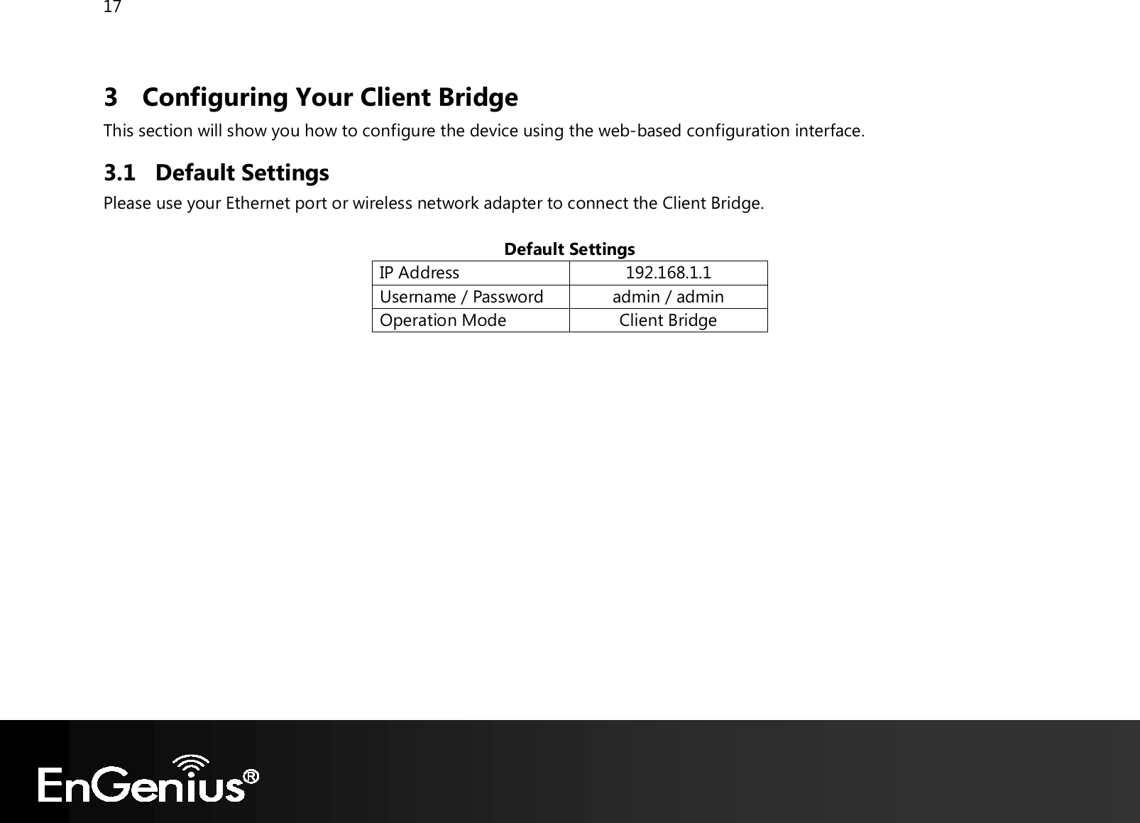 17  3 Configuring Your Client Bridge This section will show you how to configure the device using the web-based configuration interface. 3.1 Default Settings Please use your Ethernet port or wireless network adapter to connect the Client Bridge.  Default Settings IP Address 192.168.1.1 Username / Password admin / admin Operation Mode Client Bridge   