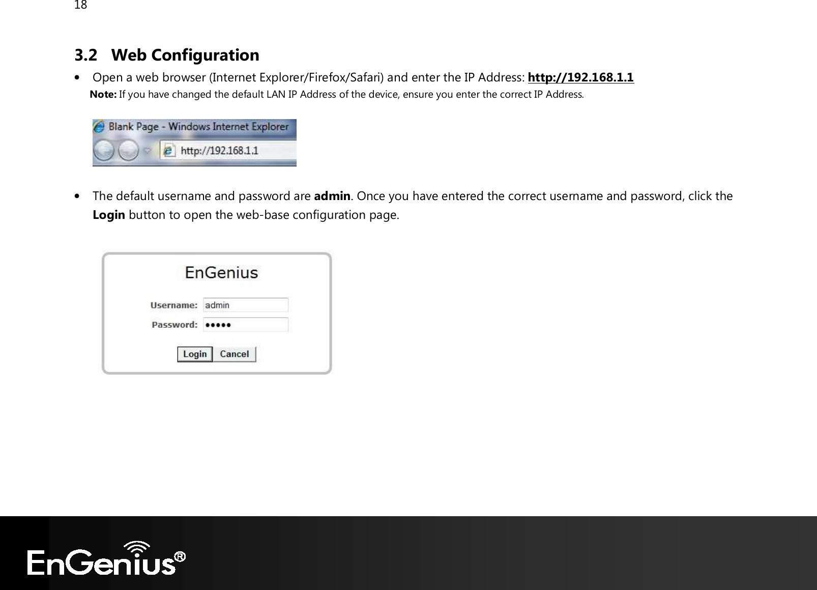 18  3.2 Web Configuration • Open a web browser (Internet Explorer/Firefox/Safari) and enter the IP Address: http://192.168.1.1 Note: If you have changed the default LAN IP Address of the device, ensure you enter the correct IP Address.    • The default username and password are admin. Once you have entered the correct username and password, click the Login button to open the web-base configuration page.         