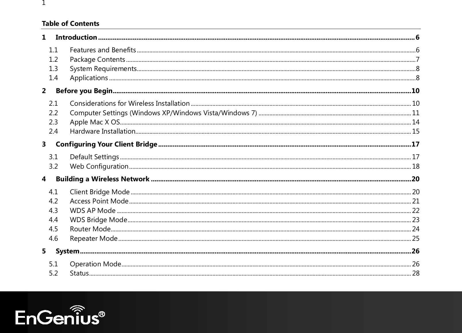 1  Table of Contents 1 Introduction .............................................................................................................................................................................. 6 1.1 Features and Benefits ..................................................................................................................................................................................... 6 1.2 Package Contents ............................................................................................................................................................................................ 7 1.3 System Requirements ..................................................................................................................................................................................... 8 1.4 Applications ....................................................................................................................................................................................................... 8 2 Before you Begin .................................................................................................................................................................... 10 2.1 Considerations for Wireless Installation ............................................................................................................................................... 10 2.2 Computer Settings (Windows XP/Windows Vista/Windows 7) ................................................................................................... 11 2.3 Apple Mac X OS............................................................................................................................................................................................. 14 2.4 Hardware Installation................................................................................................................................................................................... 15 3 Configuring Your Client Bridge ........................................................................................................................................... 17 3.1 Default Settings ............................................................................................................................................................................................. 17 3.2 Web Configuration ....................................................................................................................................................................................... 18 4 Building a Wireless Network ............................................................................................................................................... 20 4.1 Client Bridge Mode ...................................................................................................................................................................................... 20 4.2 Access Point Mode ....................................................................................................................................................................................... 21 4.3 WDS AP Mode ............................................................................................................................................................................................... 22 4.4 WDS Bridge Mode ........................................................................................................................................................................................ 23 4.5 Router Mode ................................................................................................................................................................................................... 24 4.6 Repeater Mode .............................................................................................................................................................................................. 25 5 System ...................................................................................................................................................................................... 26 5.1 Operation Mode ............................................................................................................................................................................................ 26 5.2 Status ................................................................................................................................................................................................................. 28 