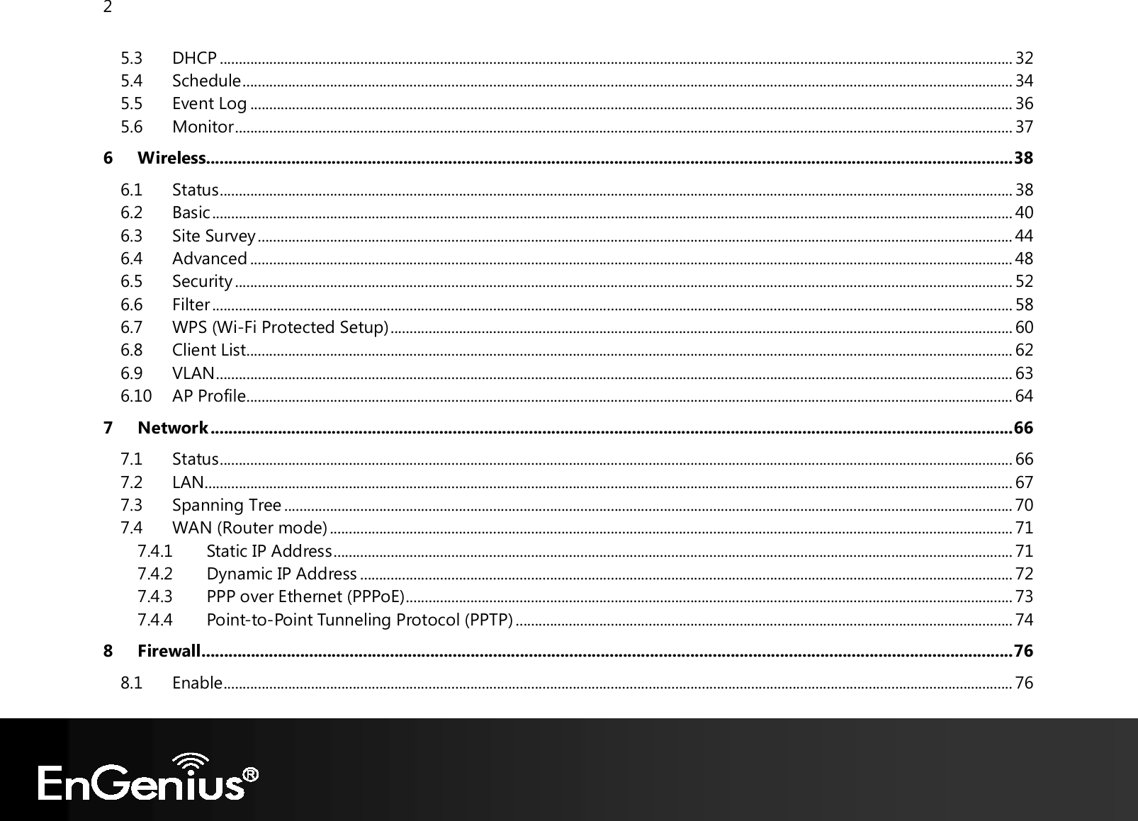 2  5.3 DHCP ................................................................................................................................................................................................................. 32 5.4 Schedule ........................................................................................................................................................................................................... 34 5.5 Event Log ......................................................................................................................................................................................................... 36 5.6 Monitor ............................................................................................................................................................................................................. 37 6 Wireless.................................................................................................................................................................................... 38 6.1 Status ................................................................................................................................................................................................................. 38 6.2 Basic ................................................................................................................................................................................................................... 40 6.3 Site Survey ....................................................................................................................................................................................................... 44 6.4 Advanced ......................................................................................................................................................................................................... 48 6.5 Security ............................................................................................................................................................................................................. 52 6.6 Filter ................................................................................................................................................................................................................... 58 6.7 WPS (Wi-Fi Protected Setup) .................................................................................................................................................................... 60 6.8 Client List .......................................................................................................................................................................................................... 62 6.9 VLAN .................................................................................................................................................................................................................. 63 6.10 AP Profile.......................................................................................................................................................................................................... 64 7 Network ................................................................................................................................................................................... 66 7.1 Status ................................................................................................................................................................................................................. 66 7.2 LAN ..................................................................................................................................................................................................................... 67 7.3 Spanning Tree ................................................................................................................................................................................................ 70 7.4 WAN (Router mode) .................................................................................................................................................................................... 71 7.4.1 Static IP Address ................................................................................................................................................................................... 71 7.4.2 Dynamic IP Address ............................................................................................................................................................................ 72 7.4.3 PPP over Ethernet (PPPoE) ................................................................................................................................................................ 73 7.4.4 Point-to-Point Tunneling Protocol (PPTP) ................................................................................................................................... 74 8 Firewall ..................................................................................................................................................................................... 76 8.1 Enable ................................................................................................................................................................................................................ 76 