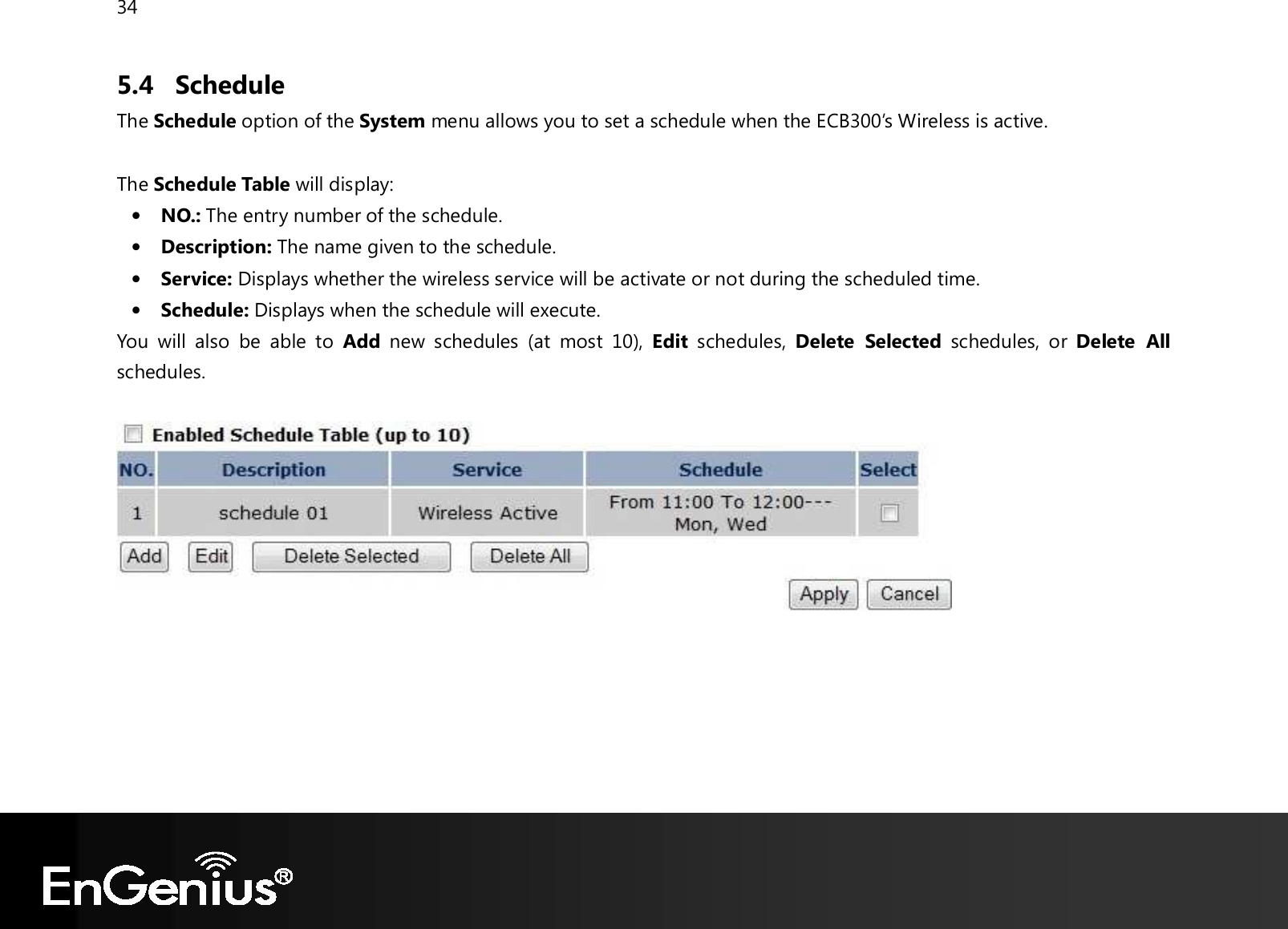 34  5.4 Schedule The Schedule option of the System menu allows you to set a schedule when the ECB300’s Wireless is active.    The Schedule Table will display: • NO.: The entry number of the schedule. • Description: The name given to the schedule. • Service: Displays whether the wireless service will be activate or not during the scheduled time. • Schedule: Displays when the schedule will execute. You  will  also  be  able  to  Add  new  schedules  (at  most  10),  Edit  schedules,  Delete  Selected  schedules,  or  Delete  All schedules.         