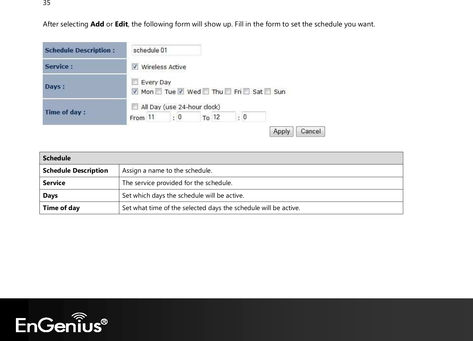 35  After selecting Add or Edit, the following form will show up. Fill in the form to set the schedule you want.    Schedule Schedule Description Assign a name to the schedule. Service The service provided for the schedule. Days Set which days the schedule will be active. Time of day Set what time of the selected days the schedule will be active.   