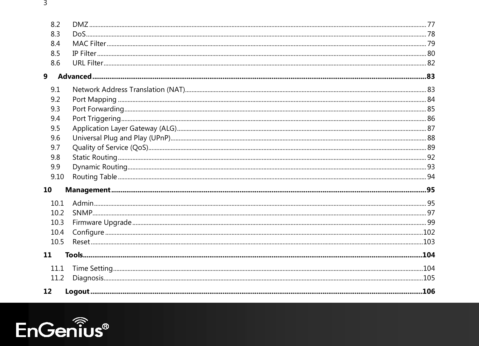 3  8.2 DMZ ................................................................................................................................................................................................................... 77 8.3 DoS ..................................................................................................................................................................................................................... 78 8.4 MAC Filter ........................................................................................................................................................................................................ 79 8.5 IP Filter .............................................................................................................................................................................................................. 80 8.6 URL Filter .......................................................................................................................................................................................................... 82 9 Advanced ................................................................................................................................................................................. 83 9.1 Network Address Translation (NAT) ....................................................................................................................................................... 83 9.2 Port Mapping ................................................................................................................................................................................................. 84 9.3 Port Forwarding ............................................................................................................................................................................................. 85 9.4 Port Triggering ............................................................................................................................................................................................... 86 9.5 Application Layer Gateway (ALG) ............................................................................................................................................................ 87 9.6 Universal Plug and Play (UPnP) ................................................................................................................................................................ 88 9.7 Quality of Service (QoS) .............................................................................................................................................................................. 89 9.8 Static Routing ................................................................................................................................................................................................. 92 9.9 Dynamic Routing ........................................................................................................................................................................................... 93 9.10 Routing Table ................................................................................................................................................................................................. 94 10 Management ....................................................................................................................................................................... 95 10.1 Admin ................................................................................................................................................................................................................ 95 10.2 SNMP ................................................................................................................................................................................................................. 97 10.3 Firmware Upgrade ........................................................................................................................................................................................ 99 10.4 Configure ....................................................................................................................................................................................................... 102 10.5 Reset ................................................................................................................................................................................................................ 103 11 Tools....................................................................................................................................................................................104 11.1 Time Setting .................................................................................................................................................................................................. 104 11.2 Diagnosis ........................................................................................................................................................................................................ 105 12 Logout ................................................................................................................................................................................106 