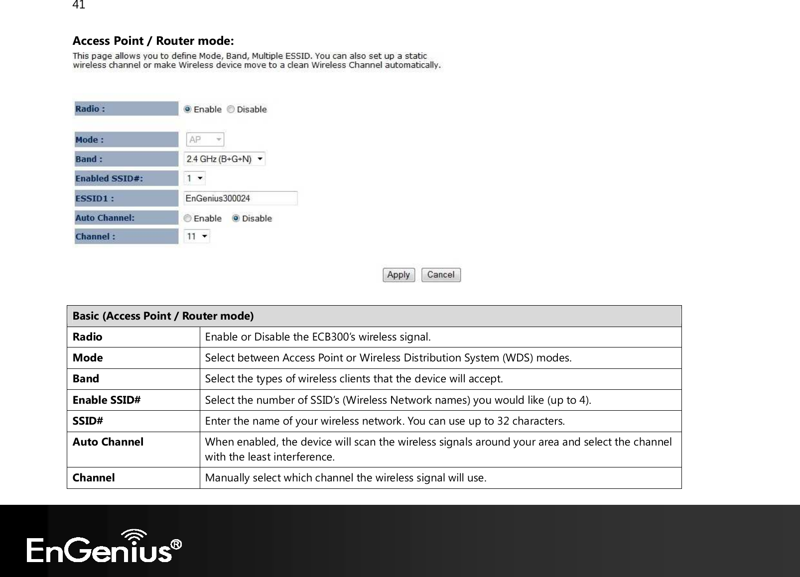 41  Access Point / Router mode:   Basic (Access Point / Router mode) Radio Enable or Disable the ECB300’s wireless signal. Mode Select between Access Point or Wireless Distribution System (WDS) modes. Band Select the types of wireless clients that the device will accept. Enable SSID# Select the number of SSID’s (Wireless Network names) you would like (up to 4). SSID# Enter the name of your wireless network. You can use up to 32 characters. Auto Channel When enabled, the device will scan the wireless signals around your area and select the channel with the least interference. Channel Manually select which channel the wireless signal will use. 