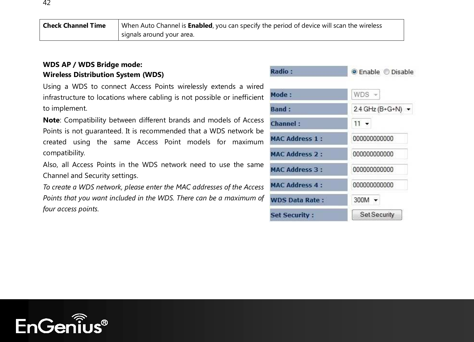 42  Check Channel Time When Auto Channel is Enabled, you can specify the period of device will scan the wireless signals around your area.   WDS AP / WDS Bridge mode: Wireless Distribution System (WDS) Using  a  WDS  to  connect  Access  Points  wirelessly  extends  a  wired infrastructure to locations where cabling is not possible or inefficient to implement. Note: Compatibility between different brands and models of Access Points is not guaranteed. It is recommended that a WDS network be created  using  the  same  Access  Point  models  for  maximum compatibility. Also,  all  Access  Points  in  the  WDS  network  need  to  use  the  same Channel and Security settings. To create a WDS network, please enter the MAC addresses of the Access Points that you want included in the WDS. There can be a maximum of four access points.         