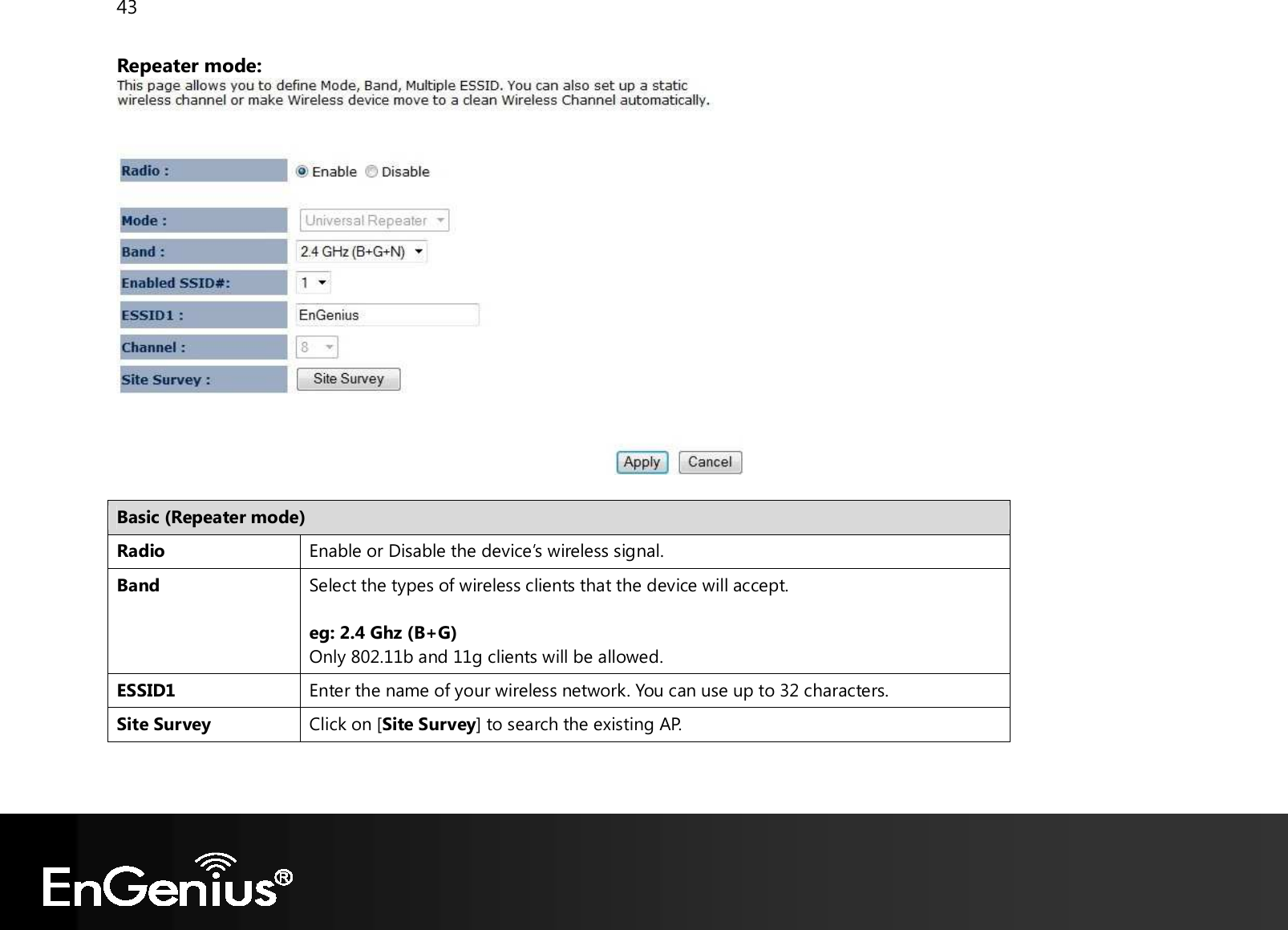 43  Repeater mode:   Basic (Repeater mode) Radio Enable or Disable the device’s wireless signal. Band Select the types of wireless clients that the device will accept.  eg: 2.4 Ghz (B+G) Only 802.11b and 11g clients will be allowed. ESSID1 Enter the name of your wireless network. You can use up to 32 characters. Site Survey Click on [Site Survey] to search the existing AP.   