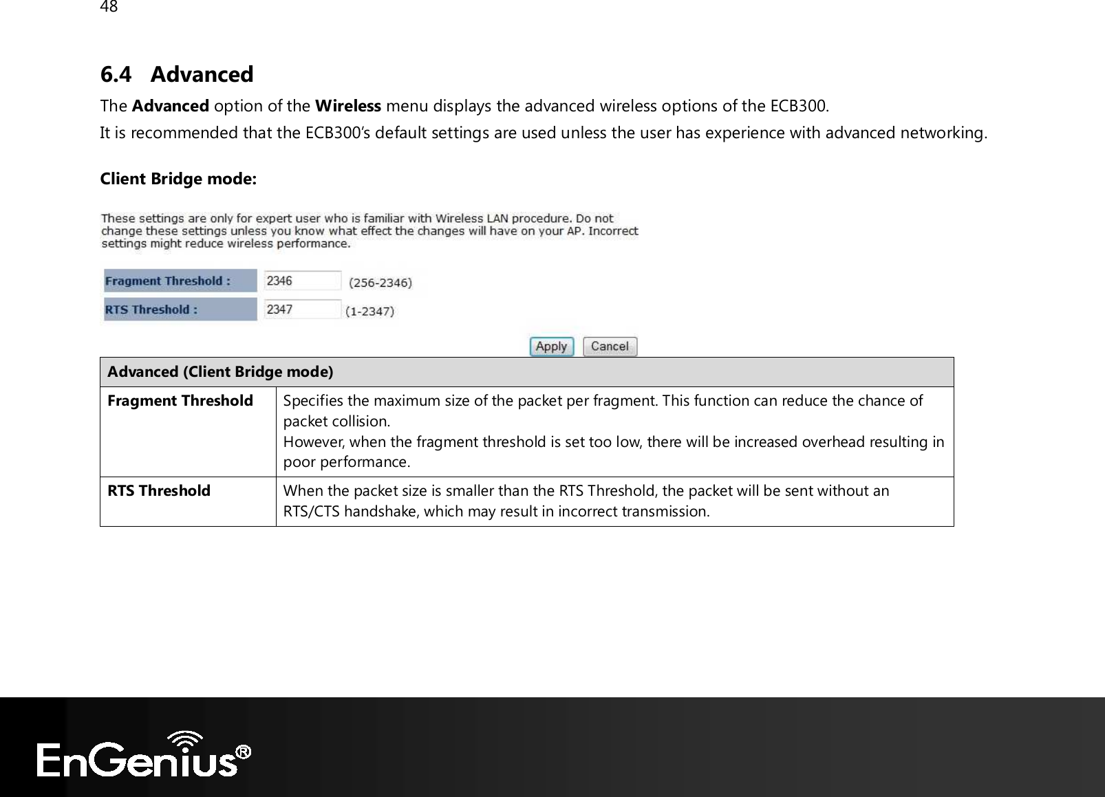 48  6.4 Advanced The Advanced option of the Wireless menu displays the advanced wireless options of the ECB300. It is recommended that the ECB300’s default settings are used unless the user has experience with advanced networking.  Client Bridge mode:   Advanced (Client Bridge mode) Fragment Threshold Specifies the maximum size of the packet per fragment. This function can reduce the chance of packet collision. However, when the fragment threshold is set too low, there will be increased overhead resulting in poor performance. RTS Threshold When the packet size is smaller than the RTS Threshold, the packet will be sent without an RTS/CTS handshake, which may result in incorrect transmission.        