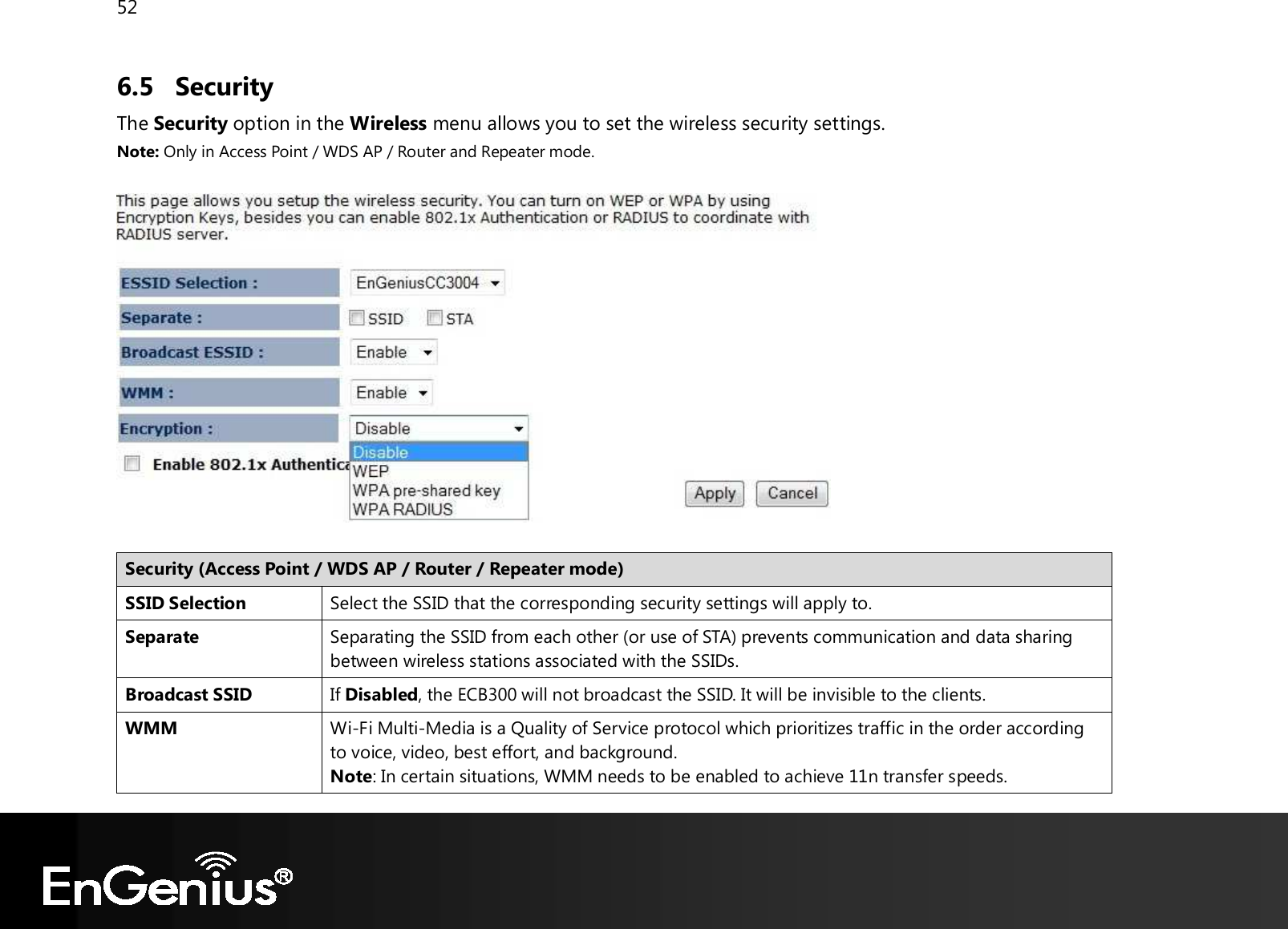 52  6.5 Security The Security option in the Wireless menu allows you to set the wireless security settings. Note: Only in Access Point / WDS AP / Router and Repeater mode.    Security (Access Point / WDS AP / Router / Repeater mode) SSID Selection Select the SSID that the corresponding security settings will apply to. Separate Separating the SSID from each other (or use of STA) prevents communication and data sharing between wireless stations associated with the SSIDs. Broadcast SSID If Disabled, the ECB300 will not broadcast the SSID. It will be invisible to the clients. WMM Wi-Fi Multi-Media is a Quality of Service protocol which prioritizes traffic in the order according to voice, video, best effort, and background. Note: In certain situations, WMM needs to be enabled to achieve 11n transfer speeds. 