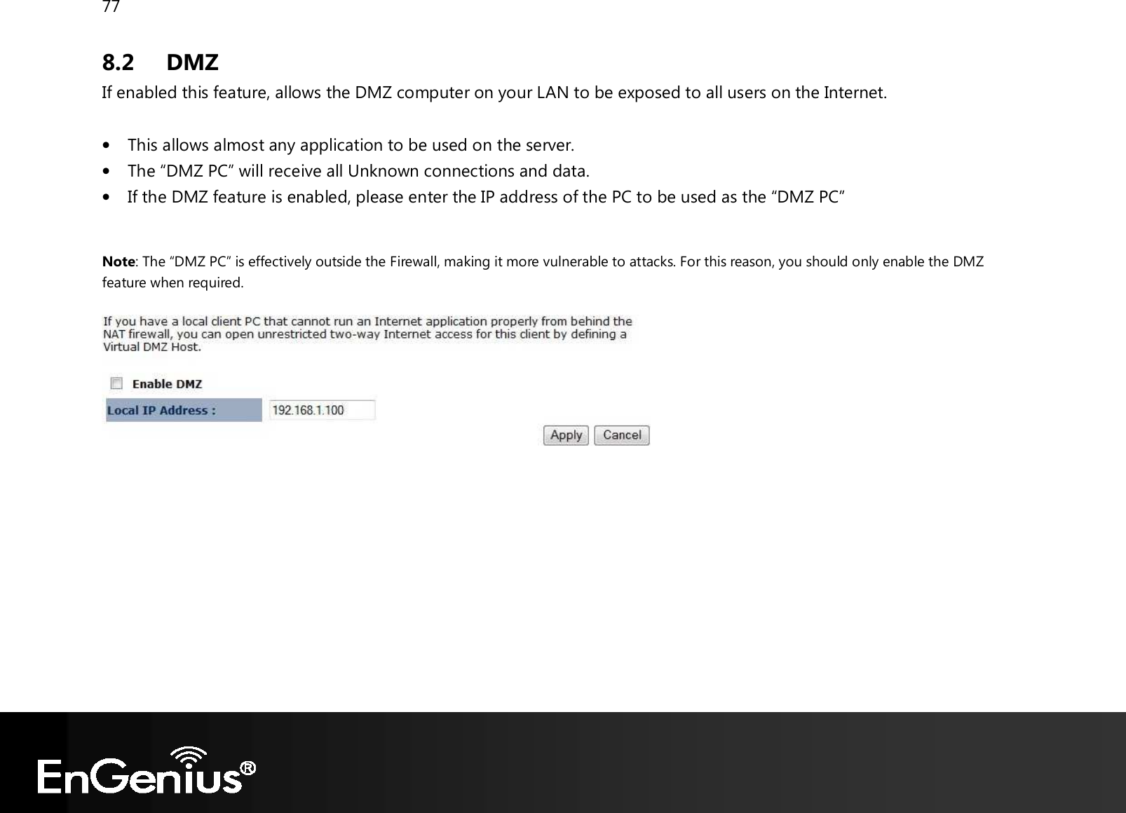 77  8.2 DMZ If enabled this feature, allows the DMZ computer on your LAN to be exposed to all users on the Internet.  • This allows almost any application to be used on the server. • The “DMZ PC” will receive all Unknown connections and data. • If the DMZ feature is enabled, please enter the IP address of the PC to be used as the “DMZ PC”  Note: The “DMZ PC” is effectively outside the Firewall, making it more vulnerable to attacks. For this reason, you should only enable the DMZ feature when required.    