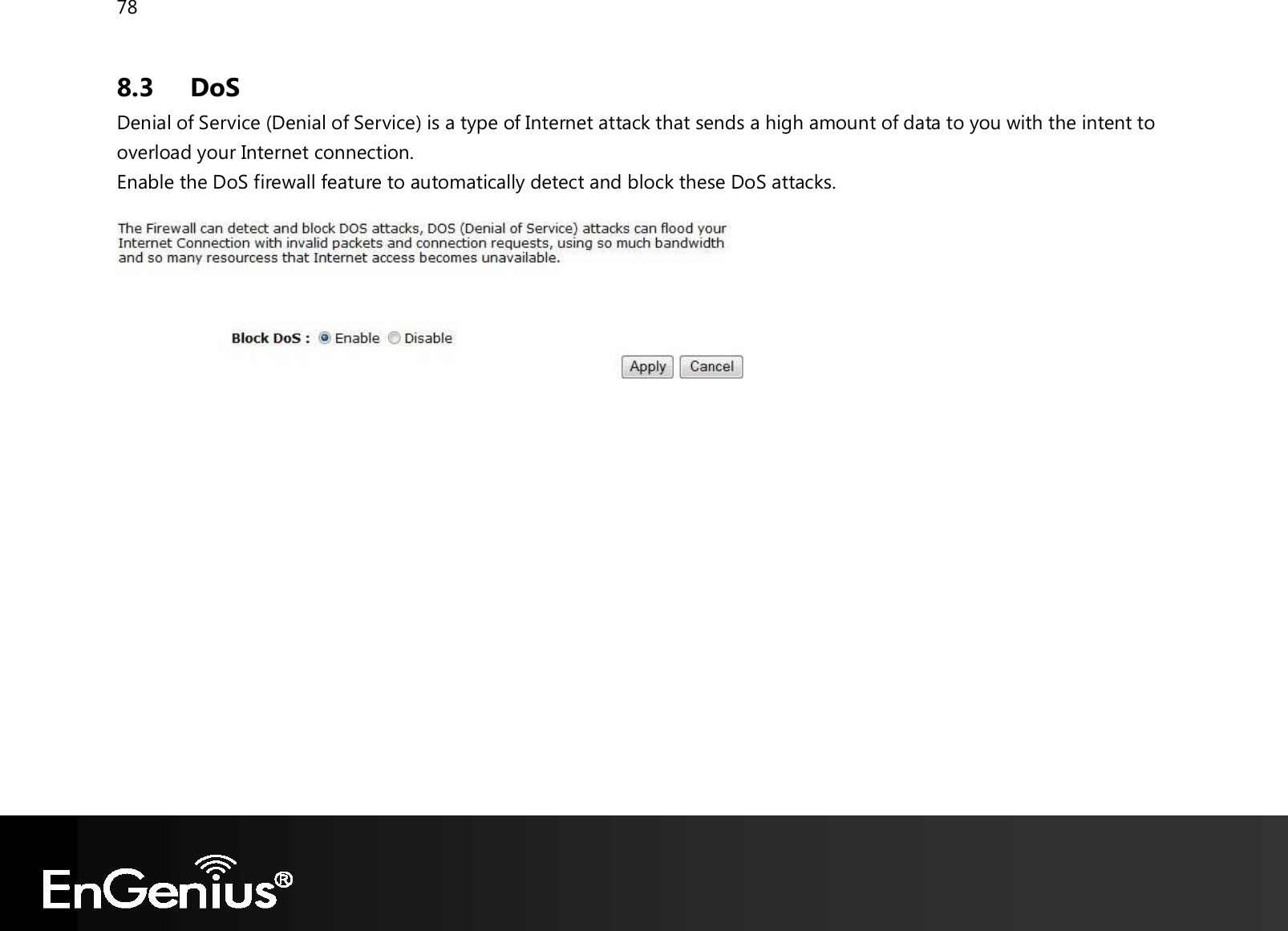 78  8.3 DoS Denial of Service (Denial of Service) is a type of Internet attack that sends a high amount of data to you with the intent to overload your Internet connection. Enable the DoS firewall feature to automatically detect and block these DoS attacks.    