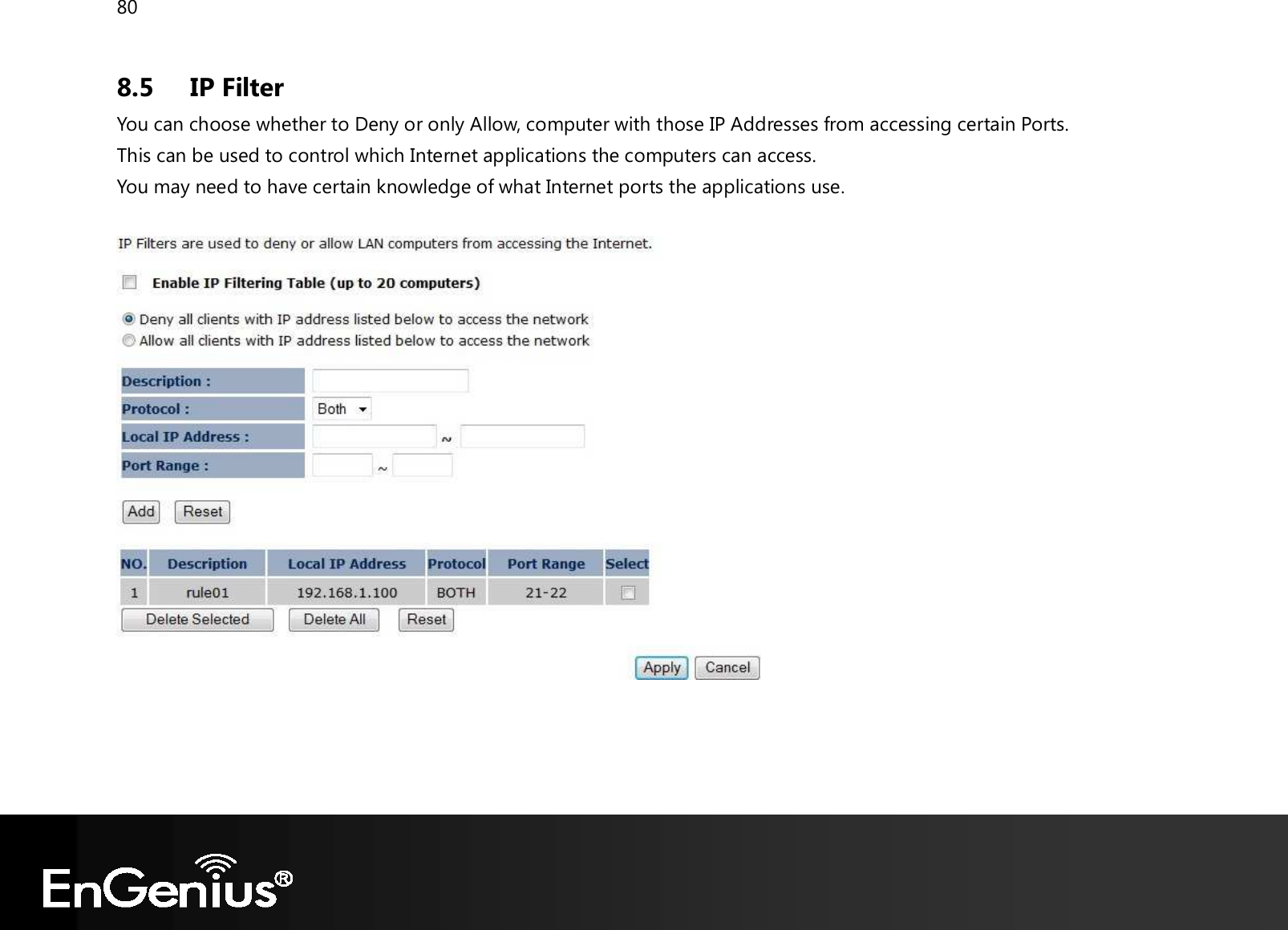 80  8.5 IP Filter You can choose whether to Deny or only Allow, computer with those IP Addresses from accessing certain Ports. This can be used to control which Internet applications the computers can access. You may need to have certain knowledge of what Internet ports the applications use.        