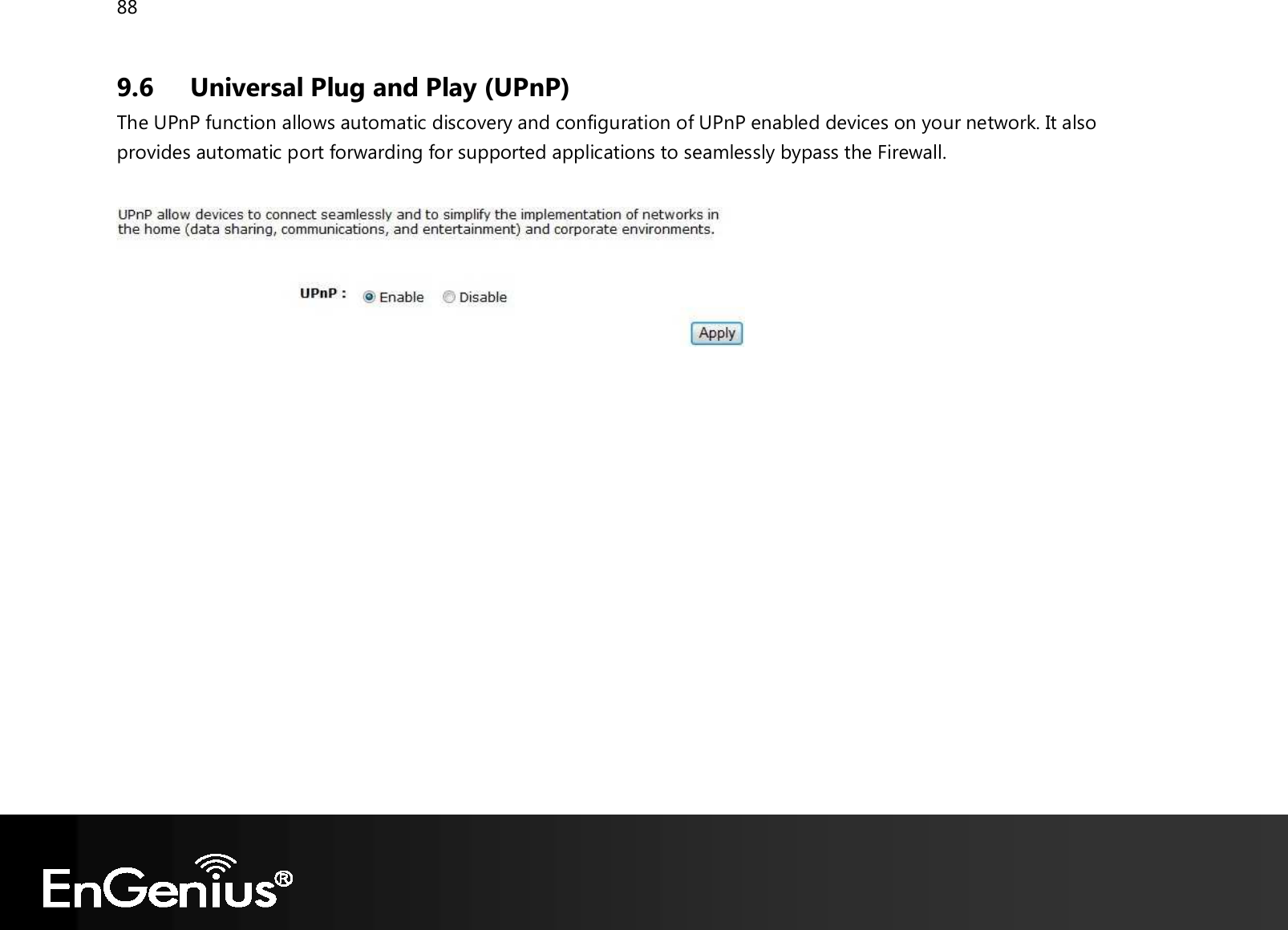 88  9.6 Universal Plug and Play (UPnP) The UPnP function allows automatic discovery and configuration of UPnP enabled devices on your network. It also provides automatic port forwarding for supported applications to seamlessly bypass the Firewall.     