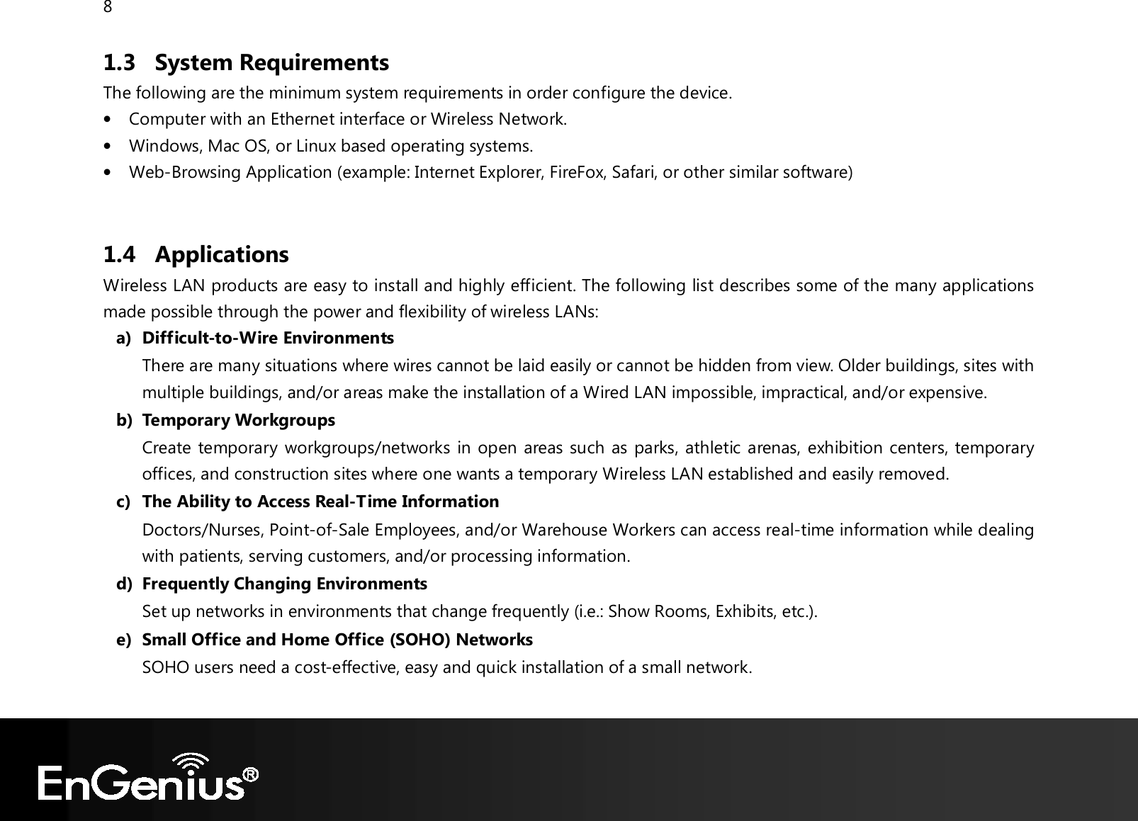 8  1.3 System Requirements The following are the minimum system requirements in order configure the device.  • Computer with an Ethernet interface or Wireless Network. • Windows, Mac OS, or Linux based operating systems. • Web-Browsing Application (example: Internet Explorer, FireFox, Safari, or other similar software)  1.4 Applications Wireless LAN products are easy to install and highly efficient. The following list describes some of the many applications made possible through the power and flexibility of wireless LANs: a) Difficult-to-Wire Environments There are many situations where wires cannot be laid easily or cannot be hidden from view. Older buildings, sites with multiple buildings, and/or areas make the installation of a Wired LAN impossible, impractical, and/or expensive. b) Temporary Workgroups Create temporary workgroups/networks in open areas such as parks, athletic arenas, exhibition centers, temporary offices, and construction sites where one wants a temporary Wireless LAN established and easily removed. c) The Ability to Access Real-Time Information Doctors/Nurses, Point-of-Sale Employees, and/or Warehouse Workers can access real-time information while dealing with patients, serving customers, and/or processing information. d) Frequently Changing Environments Set up networks in environments that change frequently (i.e.: Show Rooms, Exhibits, etc.). e) Small Office and Home Office (SOHO) Networks SOHO users need a cost-effective, easy and quick installation of a small network.  