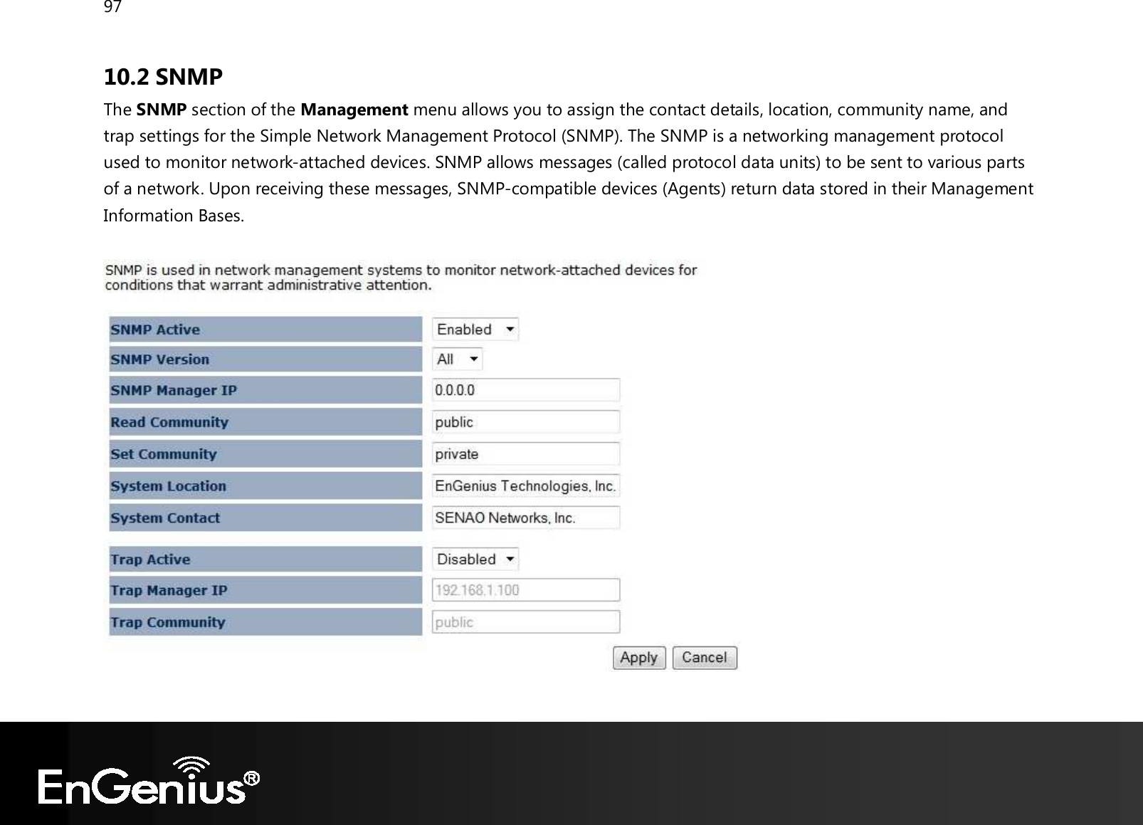 97  10.2 SNMP The SNMP section of the Management menu allows you to assign the contact details, location, community name, and trap settings for the Simple Network Management Protocol (SNMP). The SNMP is a networking management protocol used to monitor network-attached devices. SNMP allows messages (called protocol data units) to be sent to various parts of a network. Upon receiving these messages, SNMP-compatible devices (Agents) return data stored in their Management Information Bases.     