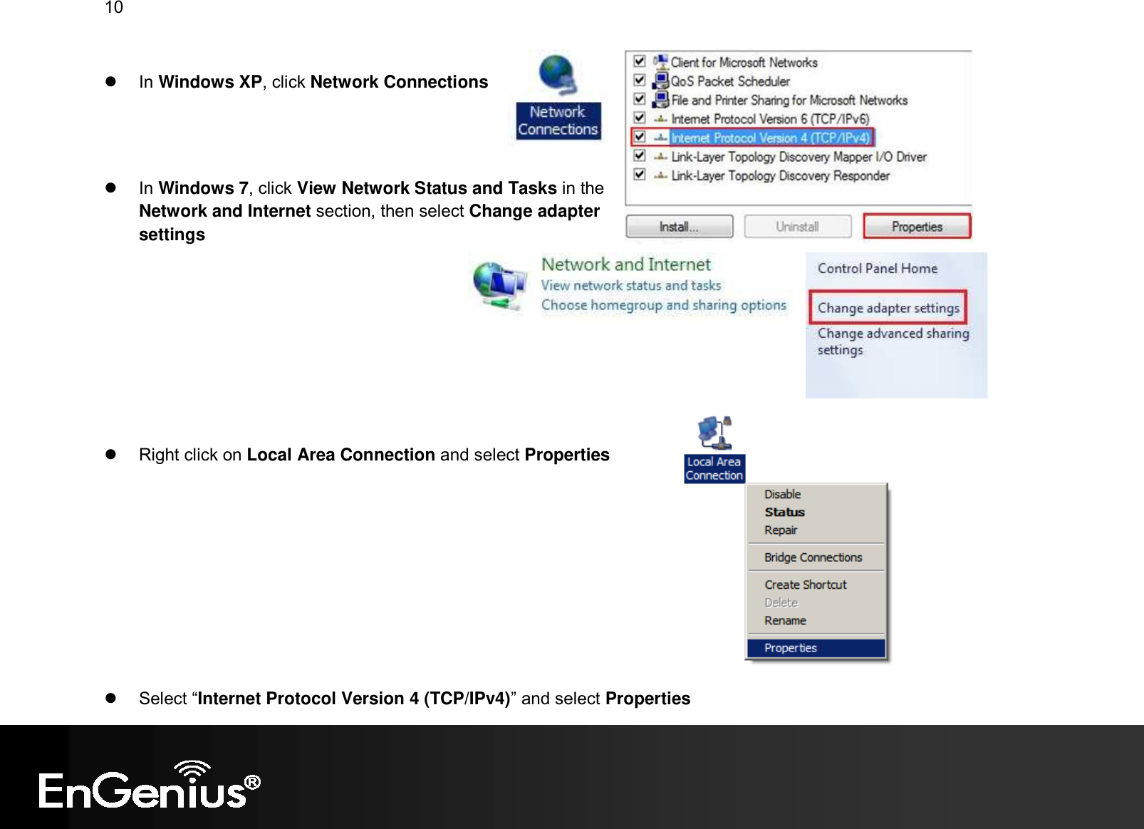 10     In Windows XP, click Network Connections      In Windows 7, click View Network Status and Tasks in the Network and Internet section, then select Change adapter settings            Right click on Local Area Connection and select Properties            Select “Internet Protocol Version 4 (TCP/IPv4)” and select Properties 