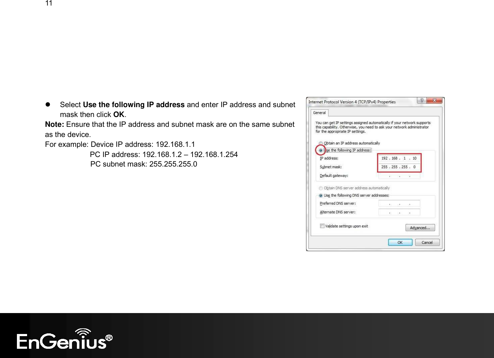 11            Select Use the following IP address and enter IP address and subnet mask then click OK. Note: Ensure that the IP address and subnet mask are on the same subnet as the device.   For example: Device IP address: 192.168.1.1 PC IP address: 192.168.1.2 – 192.168.1.254   PC subnet mask: 255.255.255.0     