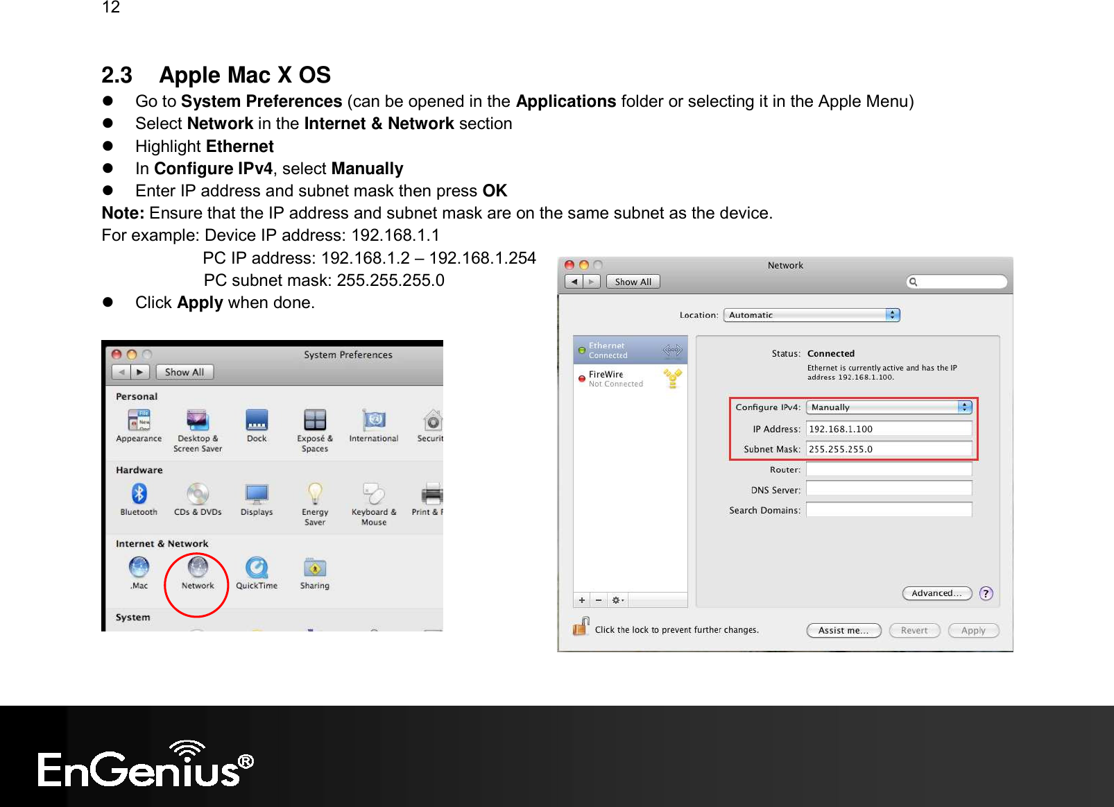 12  2.3   Apple Mac X OS   Go to System Preferences (can be opened in the Applications folder or selecting it in the Apple Menu)   Select Network in the Internet &amp; Network section   Highlight Ethernet   In Configure IPv4, select Manually   Enter IP address and subnet mask then press OK Note: Ensure that the IP address and subnet mask are on the same subnet as the device.   For example: Device IP address: 192.168.1.1 PC IP address: 192.168.1.2 – 192.168.1.254   PC subnet mask: 255.255.255.0   Click Apply when done.   