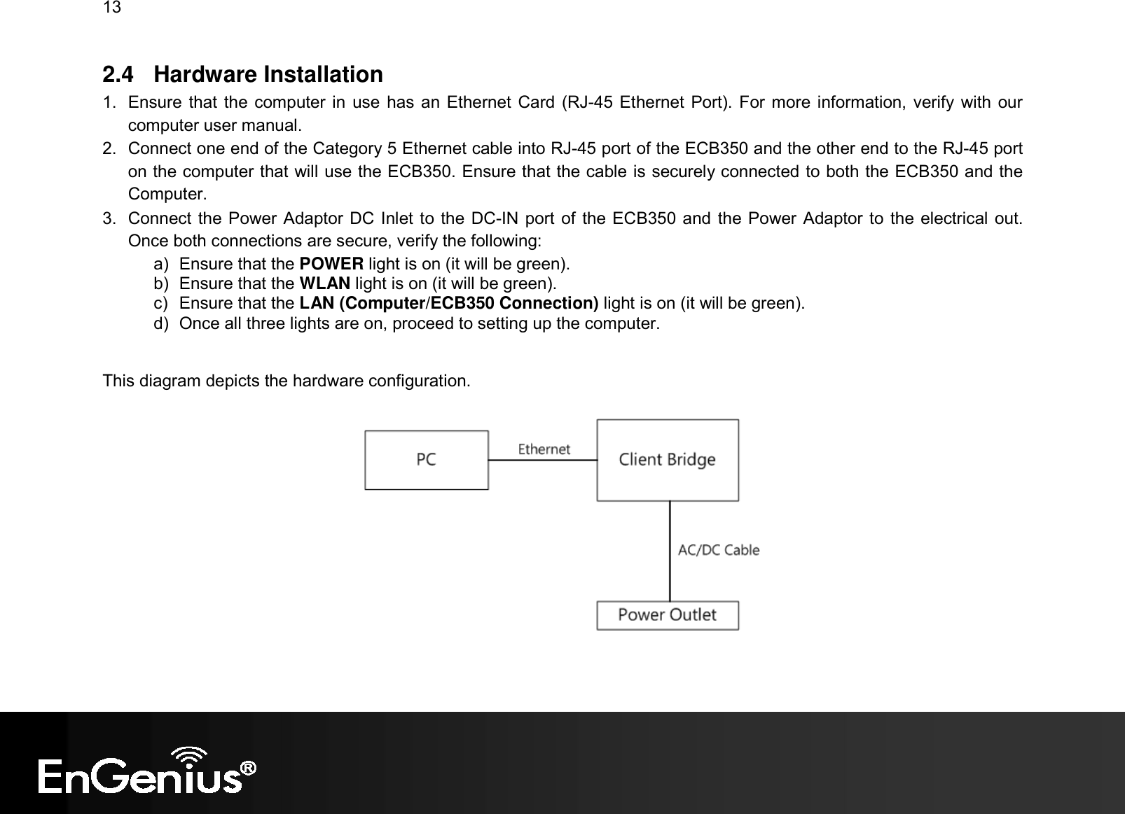 13  2.4  Hardware Installation 1.  Ensure that the computer in use  has an Ethernet Card (RJ-45 Ethernet Port). For more information, verify with  our computer user manual. 2.  Connect one end of the Category 5 Ethernet cable into RJ-45 port of the ECB350 and the other end to the RJ-45 port on the computer that will use the ECB350. Ensure that the cable is securely connected to both the ECB350 and the Computer. 3.  Connect the Power Adaptor DC Inlet to the DC-IN port of the ECB350 and the Power Adaptor to the electrical out. Once both connections are secure, verify the following: a)  Ensure that the POWER light is on (it will be green). b)  Ensure that the WLAN light is on (it will be green). c)  Ensure that the LAN (Computer/ECB350 Connection) light is on (it will be green). d)  Once all three lights are on, proceed to setting up the computer.  This diagram depicts the hardware configuration.    