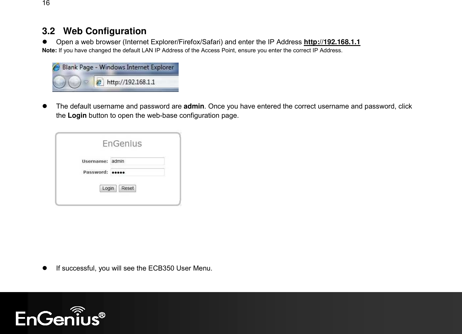 16  3.2  Web Configuration   Open a web browser (Internet Explorer/Firefox/Safari) and enter the IP Address http://192.168.1.1 Note: If you have changed the default LAN IP Address of the Access Point, ensure you enter the correct IP Address.      The default username and password are admin. Once you have entered the correct username and password, click the Login button to open the web-base configuration page.           If successful, you will see the ECB350 User Menu. 