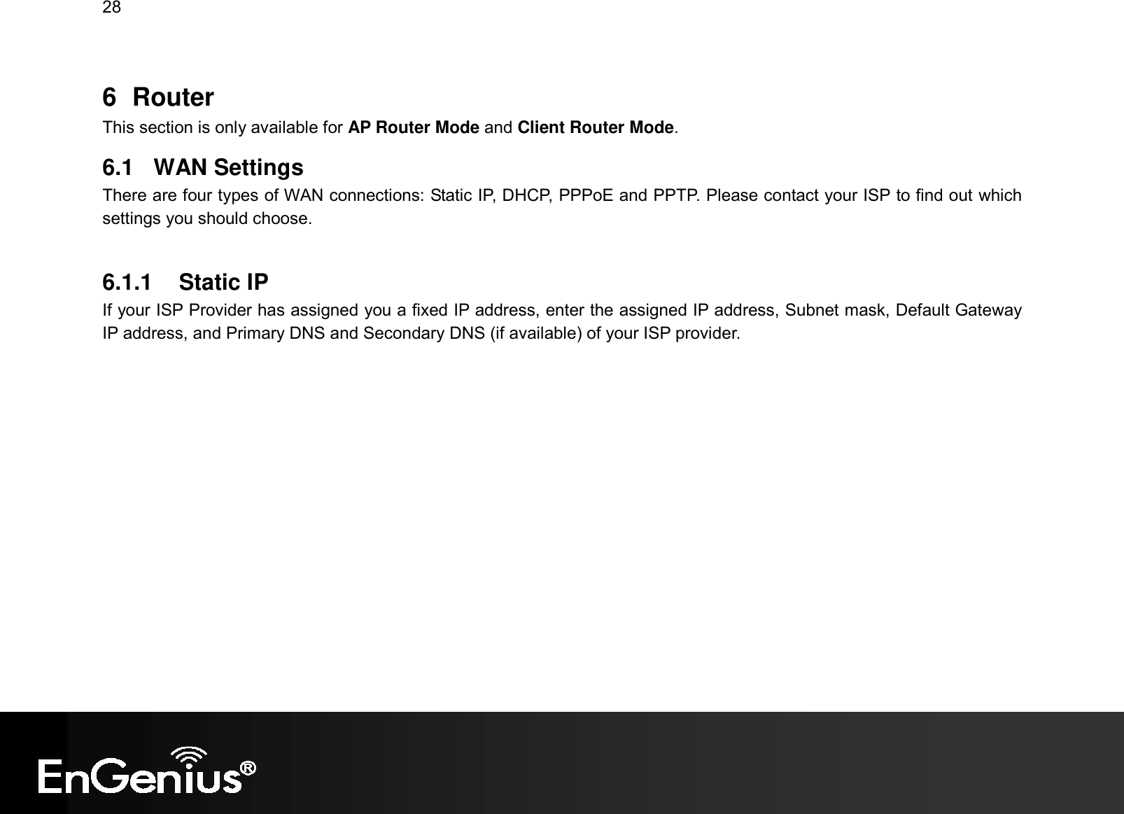 28  6  Router This section is only available for AP Router Mode and Client Router Mode. 6.1  WAN Settings There are four types of WAN connections: Static IP, DHCP, PPPoE and PPTP. Please contact your ISP to find out which settings you should choose.  6.1.1  Static IP If your ISP Provider has assigned you a fixed IP address, enter the assigned IP address, Subnet mask, Default Gateway IP address, and Primary DNS and Secondary DNS (if available) of your ISP provider. 