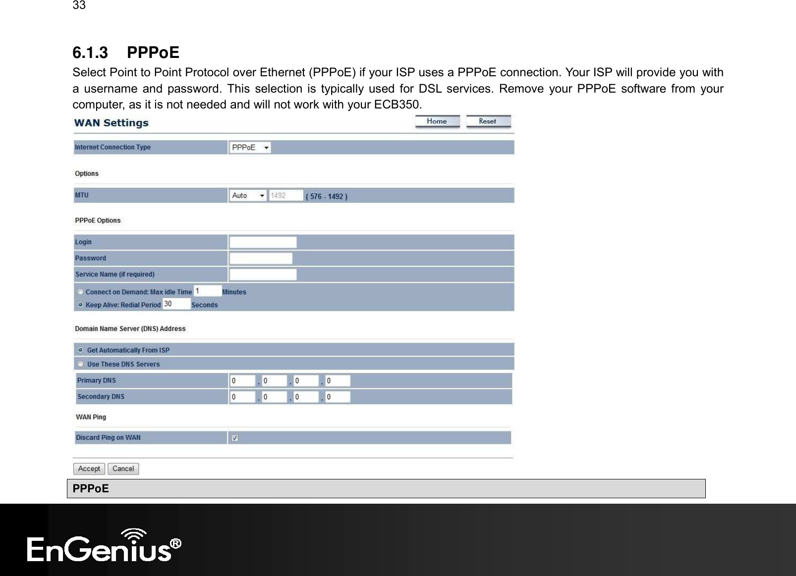 33  6.1.3  PPPoE Select Point to Point Protocol over Ethernet (PPPoE) if your ISP uses a PPPoE connection. Your ISP will provide you with a username  and password. This  selection is typically used for DSL services. Remove  your PPPoE software from  your computer, as it is not needed and will not work with your ECB350.  PPPoE 