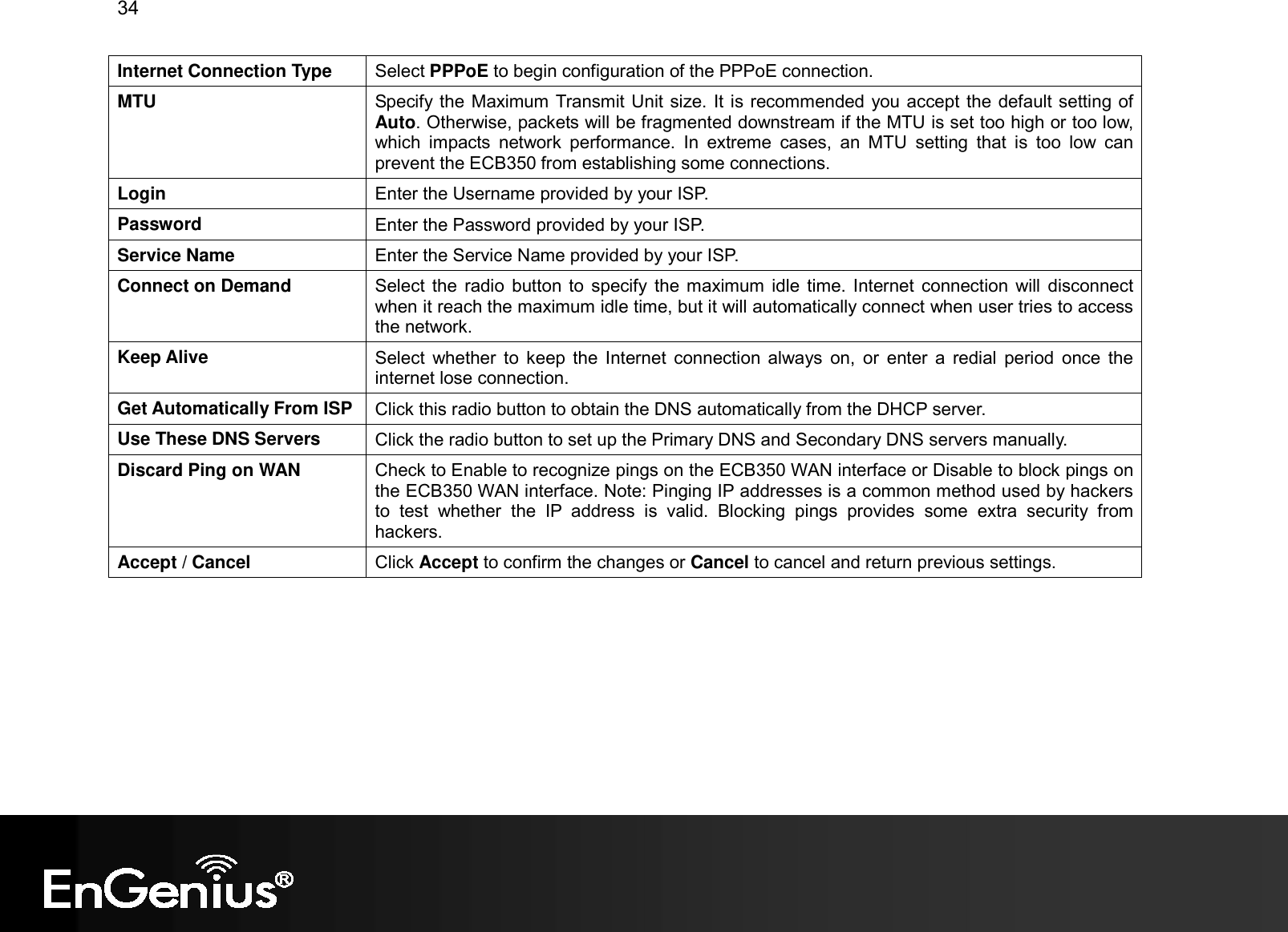 34  Internet Connection Type  Select PPPoE to begin configuration of the PPPoE connection. MTU  Specify the Maximum Transmit Unit size. It is recommended you accept the default setting of Auto. Otherwise, packets will be fragmented downstream if the MTU is set too high or too low, which  impacts  network  performance.  In  extreme  cases,  an  MTU  setting  that  is  too  low  can prevent the ECB350 from establishing some connections. Login  Enter the Username provided by your ISP. Password  Enter the Password provided by your ISP. Service Name  Enter the Service Name provided by your ISP. Connect on Demand  Select the  radio button to  specify  the maximum idle time. Internet connection will  disconnect when it reach the maximum idle time, but it will automatically connect when user tries to access the network. Keep Alive  Select  whether  to  keep  the Internet  connection  always  on,  or  enter  a  redial  period  once the internet lose connection. Get Automatically From ISP Click this radio button to obtain the DNS automatically from the DHCP server. Use These DNS Servers  Click the radio button to set up the Primary DNS and Secondary DNS servers manually. Discard Ping on WAN  Check to Enable to recognize pings on the ECB350 WAN interface or Disable to block pings on the ECB350 WAN interface. Note: Pinging IP addresses is a common method used by hackers to  test  whether  the  IP  address  is  valid.  Blocking  pings  provides  some  extra  security  from hackers. Accept / Cancel  Click Accept to confirm the changes or Cancel to cancel and return previous settings.   