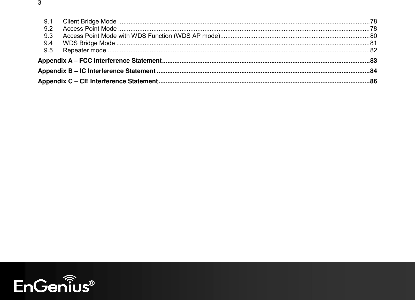 3  9.1 Client Bridge Mode ...............................................................................................................................................78 9.2 Access Point Mode ...............................................................................................................................................78 9.3 Access Point Mode with WDS Function (WDS AP mode).....................................................................................80 9.4 WDS Bridge Mode ................................................................................................................................................81 9.5 Repeater mode .....................................................................................................................................................82 Appendix A – FCC Interference Statement......................................................................................................................83 Appendix B – IC Interference Statement .........................................................................................................................84 Appendix C – CE Interference Statement........................................................................................................................86  