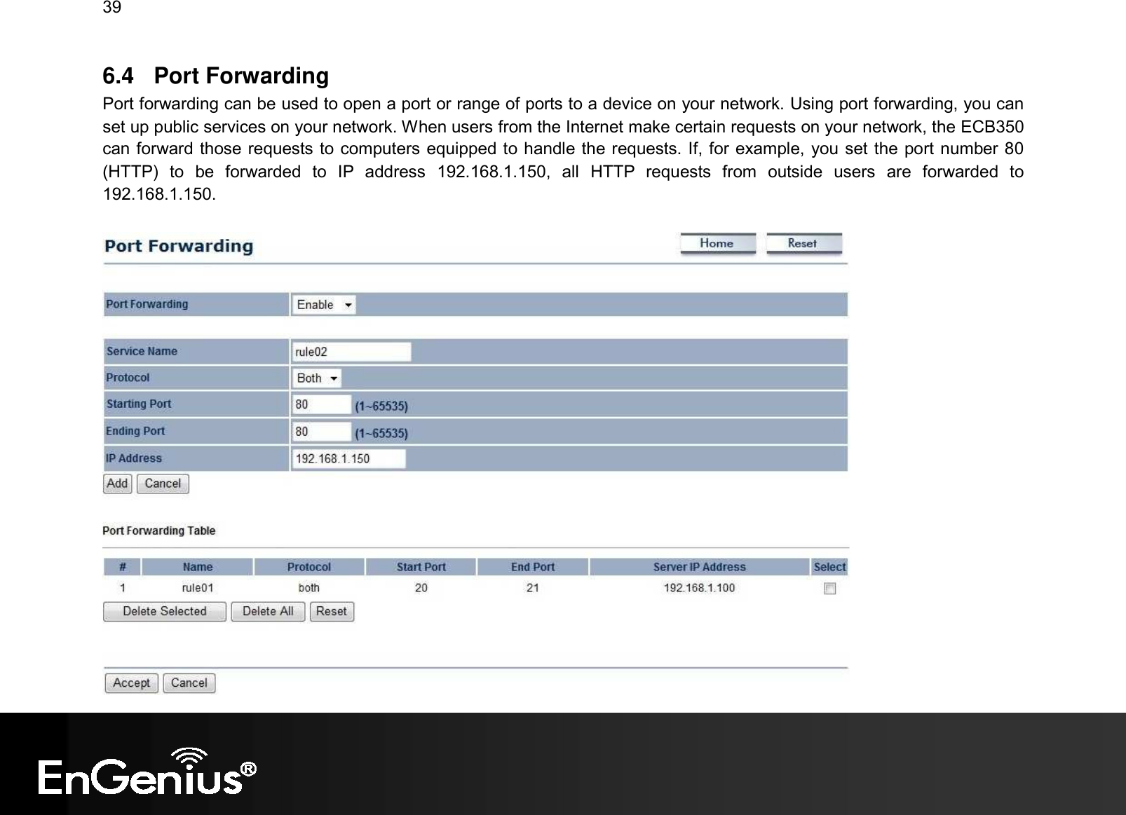 39  6.4  Port Forwarding Port forwarding can be used to open a port or range of ports to a device on your network. Using port forwarding, you can set up public services on your network. When users from the Internet make certain requests on your network, the ECB350 can forward those requests to computers equipped to handle the requests. If, for example, you set the port number 80 (HTTP)  to  be  forwarded  to  IP  address  192.168.1.150,  all  HTTP  requests  from  outside  users  are  forwarded  to 192.168.1.150.   