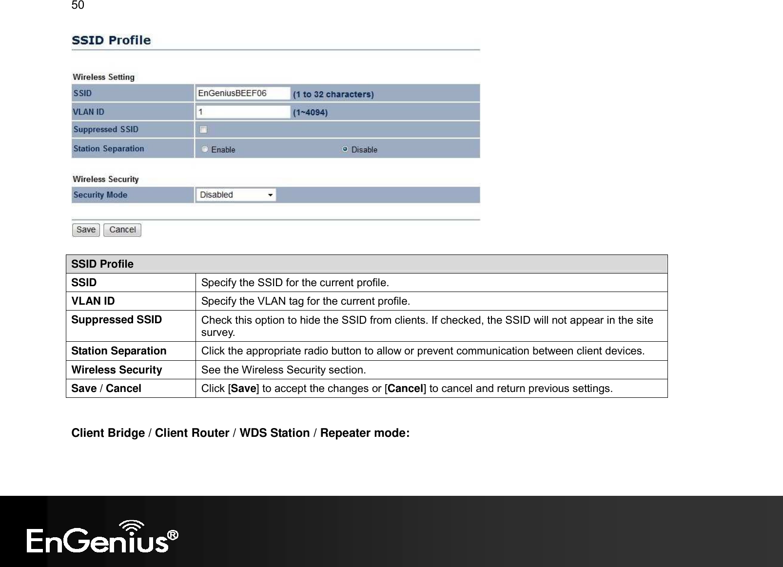 50    SSID Profile SSID  Specify the SSID for the current profile. VLAN ID  Specify the VLAN tag for the current profile. Suppressed SSID  Check this option to hide the SSID from clients. If checked, the SSID will not appear in the site survey. Station Separation  Click the appropriate radio button to allow or prevent communication between client devices. Wireless Security  See the Wireless Security section. Save / Cancel  Click [Save] to accept the changes or [Cancel] to cancel and return previous settings.   Client Bridge / Client Router / WDS Station / Repeater mode:  