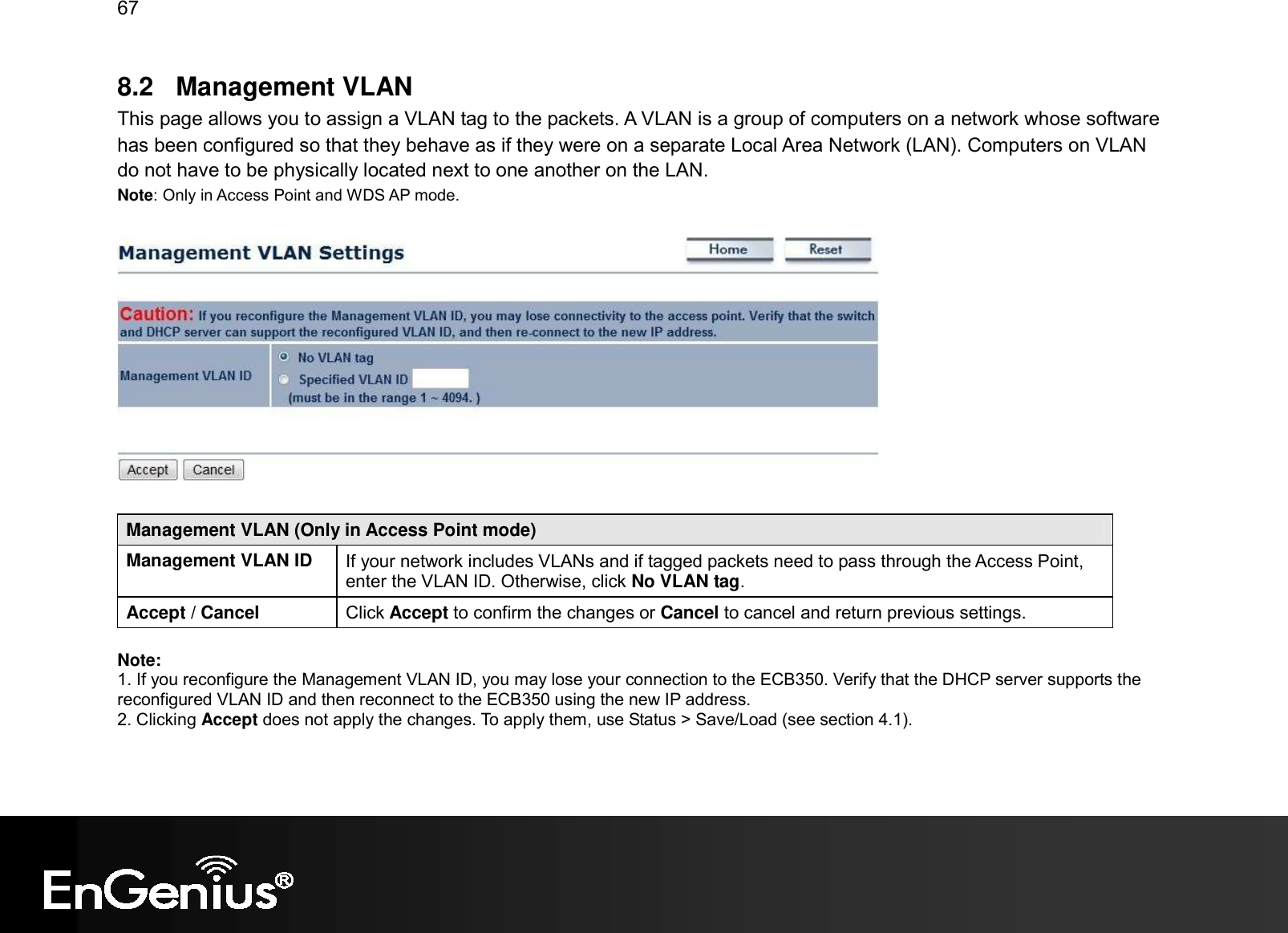 67  8.2  Management VLAN This page allows you to assign a VLAN tag to the packets. A VLAN is a group of computers on a network whose software has been configured so that they behave as if they were on a separate Local Area Network (LAN). Computers on VLAN do not have to be physically located next to one another on the LAN. Note: Only in Access Point and WDS AP mode.    Management VLAN (Only in Access Point mode) Management VLAN ID  If your network includes VLANs and if tagged packets need to pass through the Access Point, enter the VLAN ID. Otherwise, click No VLAN tag. Accept / Cancel  Click Accept to confirm the changes or Cancel to cancel and return previous settings.  Note:  1. If you reconfigure the Management VLAN ID, you may lose your connection to the ECB350. Verify that the DHCP server supports the reconfigured VLAN ID and then reconnect to the ECB350 using the new IP address.  2. Clicking Accept does not apply the changes. To apply them, use Status &gt; Save/Load (see section 4.1).  