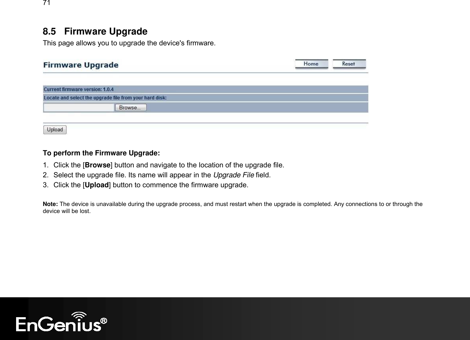 71  8.5  Firmware Upgrade This page allows you to upgrade the device&apos;s firmware.    To perform the Firmware Upgrade: 1.  Click the [Browse] button and navigate to the location of the upgrade file. 2.  Select the upgrade file. Its name will appear in the Upgrade File field. 3.  Click the [Upload] button to commence the firmware upgrade.  Note: The device is unavailable during the upgrade process, and must restart when the upgrade is completed. Any connections to or through the device will be lost.   