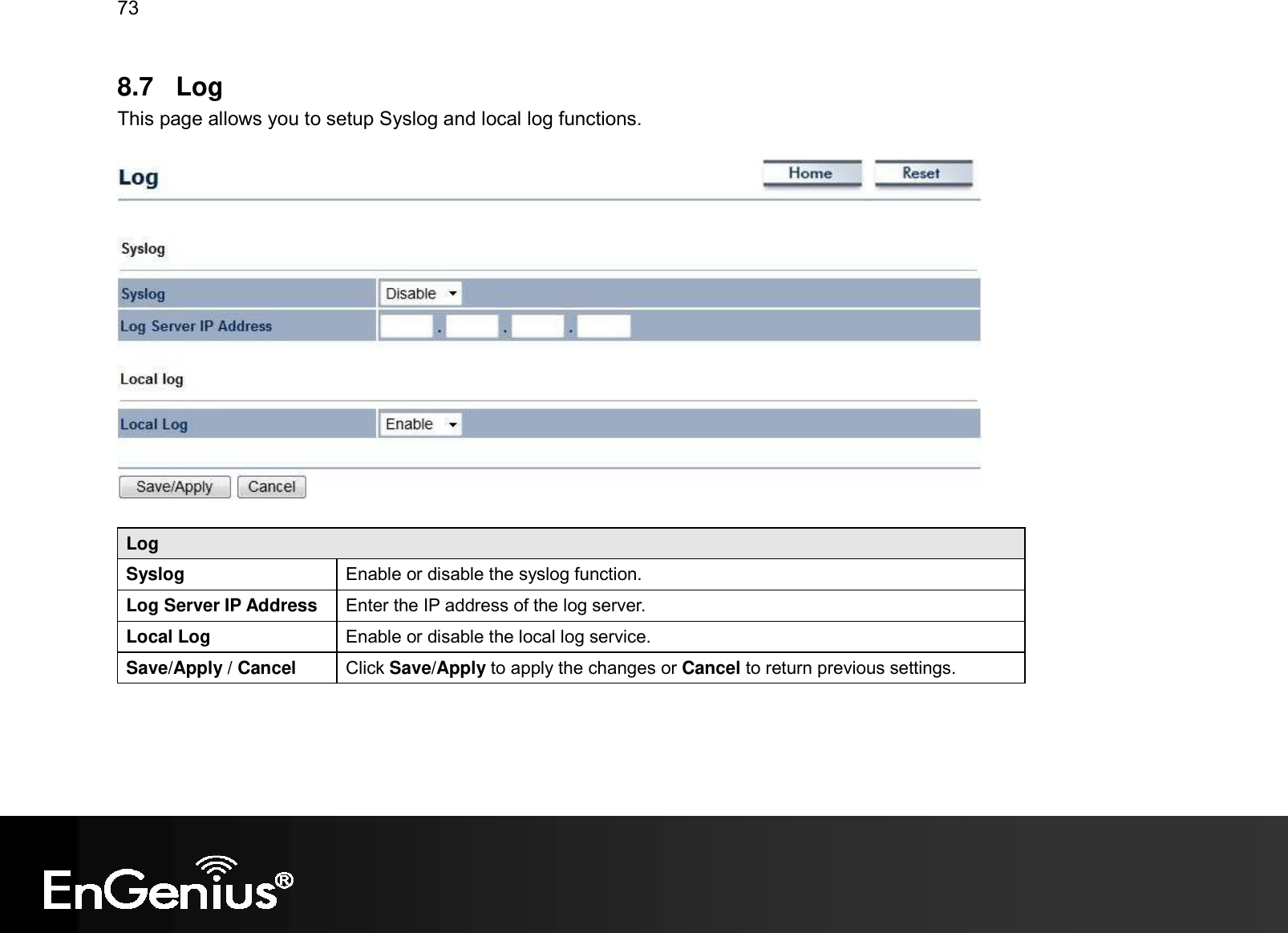 73  8.7  Log This page allows you to setup Syslog and local log functions.    Log Syslog   Enable or disable the syslog function. Log Server IP Address  Enter the IP address of the log server. Local Log  Enable or disable the local log service. Save/Apply / Cancel  Click Save/Apply to apply the changes or Cancel to return previous settings.   