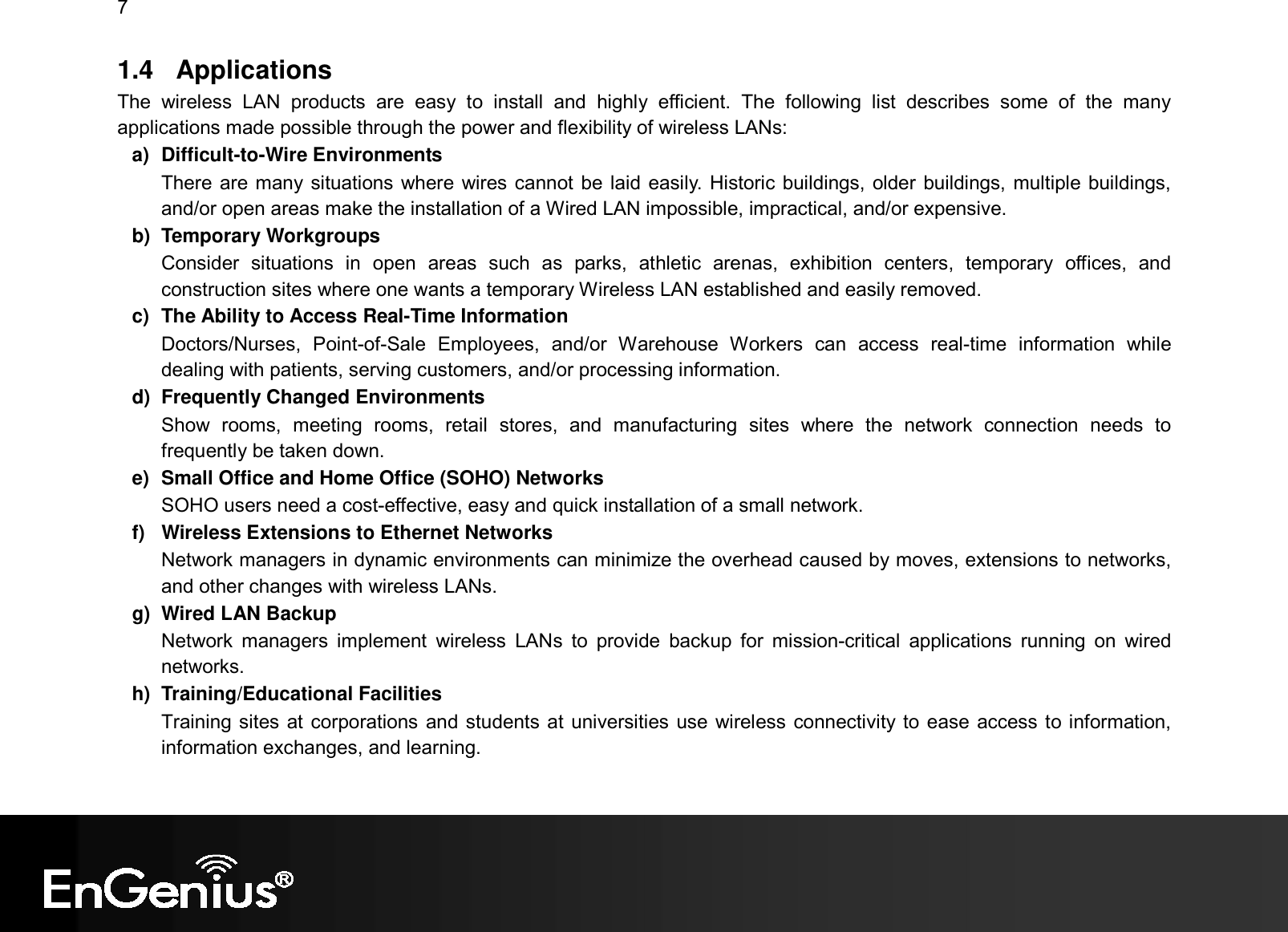 7  1.4  Applications The  wireless  LAN  products  are  easy  to  install  and  highly  efficient.  The  following  list  describes  some  of  the  many applications made possible through the power and flexibility of wireless LANs: a)  Difficult-to-Wire Environments There are many situations where wires cannot be laid easily. Historic buildings, older buildings, multiple buildings, and/or open areas make the installation of a Wired LAN impossible, impractical, and/or expensive. b)  Temporary Workgroups Consider  situations  in  open  areas  such  as  parks,  athletic  arenas,  exhibition  centers,  temporary  offices,  and construction sites where one wants a temporary Wireless LAN established and easily removed. c)  The Ability to Access Real-Time Information Doctors/Nurses,  Point-of-Sale  Employees,  and/or  Warehouse  Workers  can  access  real-time  information  while dealing with patients, serving customers, and/or processing information. d)  Frequently Changed Environments Show  rooms,  meeting  rooms,  retail  stores,  and  manufacturing  sites  where  the  network  connection  needs  to frequently be taken down. e)  Small Office and Home Office (SOHO) Networks SOHO users need a cost-effective, easy and quick installation of a small network. f)  Wireless Extensions to Ethernet Networks Network managers in dynamic environments can minimize the overhead caused by moves, extensions to networks, and other changes with wireless LANs. g)  Wired LAN Backup Network  managers  implement  wireless  LANs  to  provide  backup  for  mission-critical  applications  running  on  wired networks. h)  Training/Educational Facilities Training sites at corporations and students at universities use wireless connectivity to ease access to information, information exchanges, and learning.  
