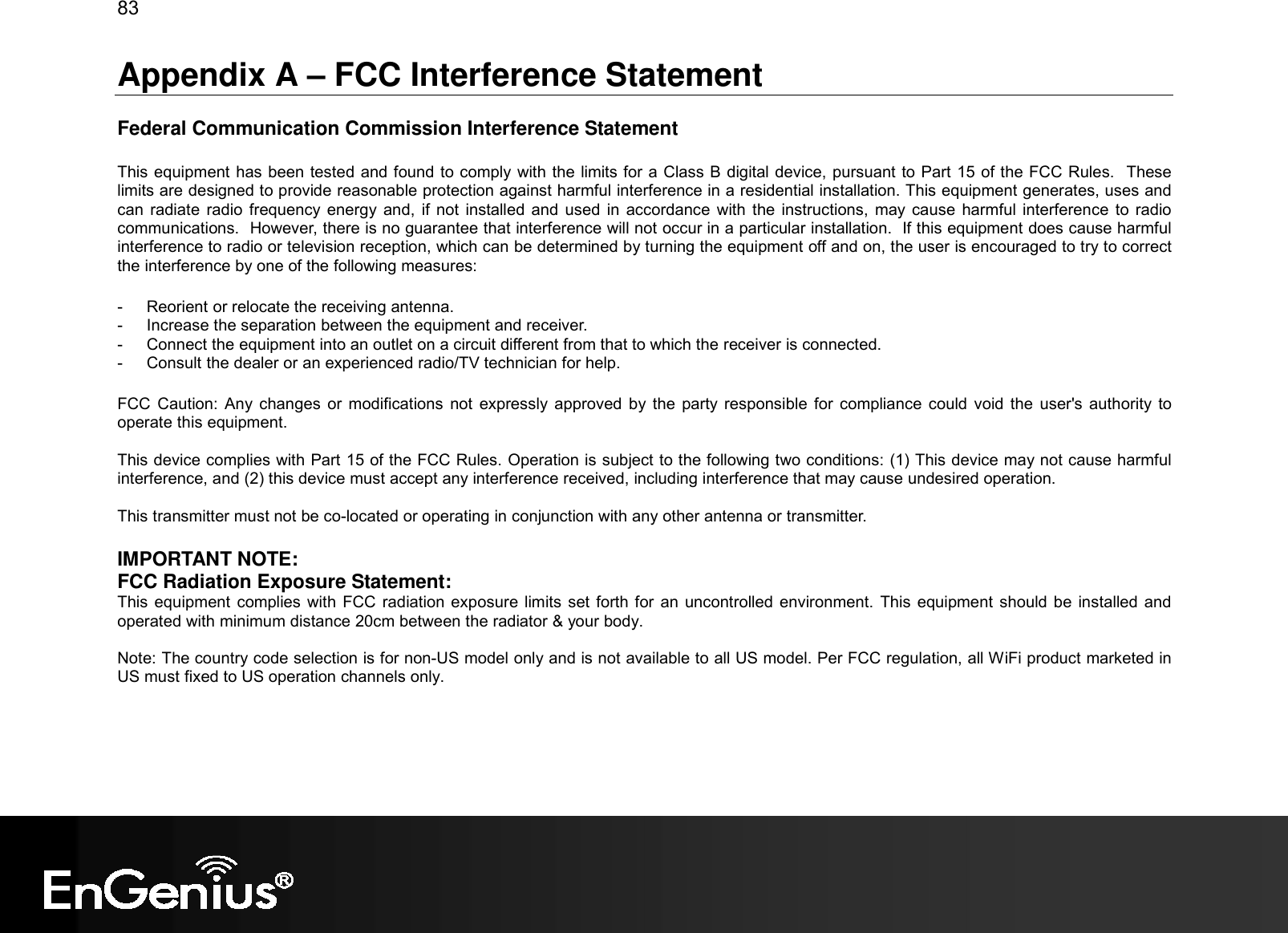 83  Appendix A – FCC Interference Statement  Federal Communication Commission Interference Statement  This equipment has been tested and found to comply with the limits for a Class B digital device, pursuant to Part 15 of the FCC Rules.  These limits are designed to provide reasonable protection against harmful interference in a residential installation. This equipment generates, uses and can  radiate radio frequency energy  and,  if  not  installed and  used in accordance  with  the instructions,  may cause harmful interference to radio communications.  However, there is no guarantee that interference will not occur in a particular installation.  If this equipment does cause harmful interference to radio or television reception, which can be determined by turning the equipment off and on, the user is encouraged to try to correct the interference by one of the following measures:  -  Reorient or relocate the receiving antenna. -  Increase the separation between the equipment and receiver. -  Connect the equipment into an outlet on a circuit different from that to which the receiver is connected. -  Consult the dealer or an experienced radio/TV technician for help.  FCC  Caution:  Any  changes  or modifications  not  expressly approved by  the  party responsible  for  compliance could  void the  user&apos;s authority to operate this equipment.  This device complies with Part 15 of the FCC Rules. Operation is subject to the following two conditions: (1) This device may not cause harmful interference, and (2) this device must accept any interference received, including interference that may cause undesired operation.  This transmitter must not be co-located or operating in conjunction with any other antenna or transmitter.  IMPORTANT NOTE: FCC Radiation Exposure Statement: This equipment complies with FCC  radiation exposure limits  set forth for an uncontrolled environment. This  equipment should be installed and operated with minimum distance 20cm between the radiator &amp; your body.  Note: The country code selection is for non-US model only and is not available to all US model. Per FCC regulation, all WiFi product marketed in US must fixed to US operation channels only.  