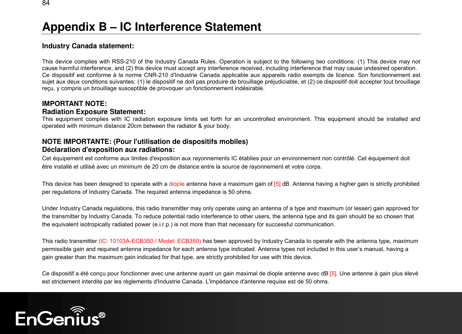 84  Appendix B – IC Interference Statement  Industry Canada statement:  This device complies with RSS-210 of the Industry Canada Rules. Operation is subject to the following two conditions: (1) This device may not cause harmful interference, and (2) this device must accept any interference received, including interference that may cause undesired operation. Ce dispositif est conforme à la norme CNR-210 d&apos;Industrie Canada applicable aux appareils radio exempts de licence. Son fonctionnement est sujet aux deux conditions suivantes: (1) le dispositif ne doit pas produire de brouillage préjudiciable, et (2) ce dispositif doit accepter tout brouillage reçu, y compris un brouillage susceptible de provoquer un fonctionnement indésirable.   IMPORTANT NOTE:  Radiation Exposure Statement: This  equipment  complies  with  IC  radiation  exposure  limits  set  forth  for  an  uncontrolled  environment.  This  equipment  should  be  installed  and operated with minimum distance 20cm between the radiator &amp; your body. NOTE IMPORTANTE: (Pour l&apos;utilisation de dispositifs mobiles) Déclaration d&apos;exposition aux radiations: Cet équipement est conforme aux limites d&apos;exposition aux rayonnements IC établies pour un environnement non contrôlé. Cet équipement doit être installé et utilisé avec un minimum de 20 cm de distance entre la source de rayonnement et votre corps.  This device has been designed to operate with a diople antenna have a maximum gain of [5] dB. Antenna having a higher gain is strictly prohibited per regulations of Industry Canada. The required antenna impedance is 50 ohms. Under Industry Canada regulations, this radio transmitter may only operate using an antenna of a type and maximum (or lesser) gain approved for the transmitter by Industry Canada. To reduce potential radio interference to other users, the antenna type and its gain should be so chosen that the equivalent isotropically radiated power (e.i.r.p.) is not more than that necessary for successful communication. This radio transmitter (IC: 10103A-ECB350 / Model: ECB350) has been approved by Industry Canada to operate with the antenna type, maximum permissible gain and required antenna impedance for each antenna type indicated. Antenna types not included in this user’s manual, having a gain greater than the maximum gain indicated for that type, are strictly prohibited for use with this device. Ce dispositif a été conçu pour fonctionner avec une antenne ayant un gain maximal de diople antenne avec dB [5]. Une antenne à gain plus élevé est strictement interdite par les règlements d&apos;Industrie Canada. L&apos;impédance d&apos;antenne requise est de 50 ohms. 