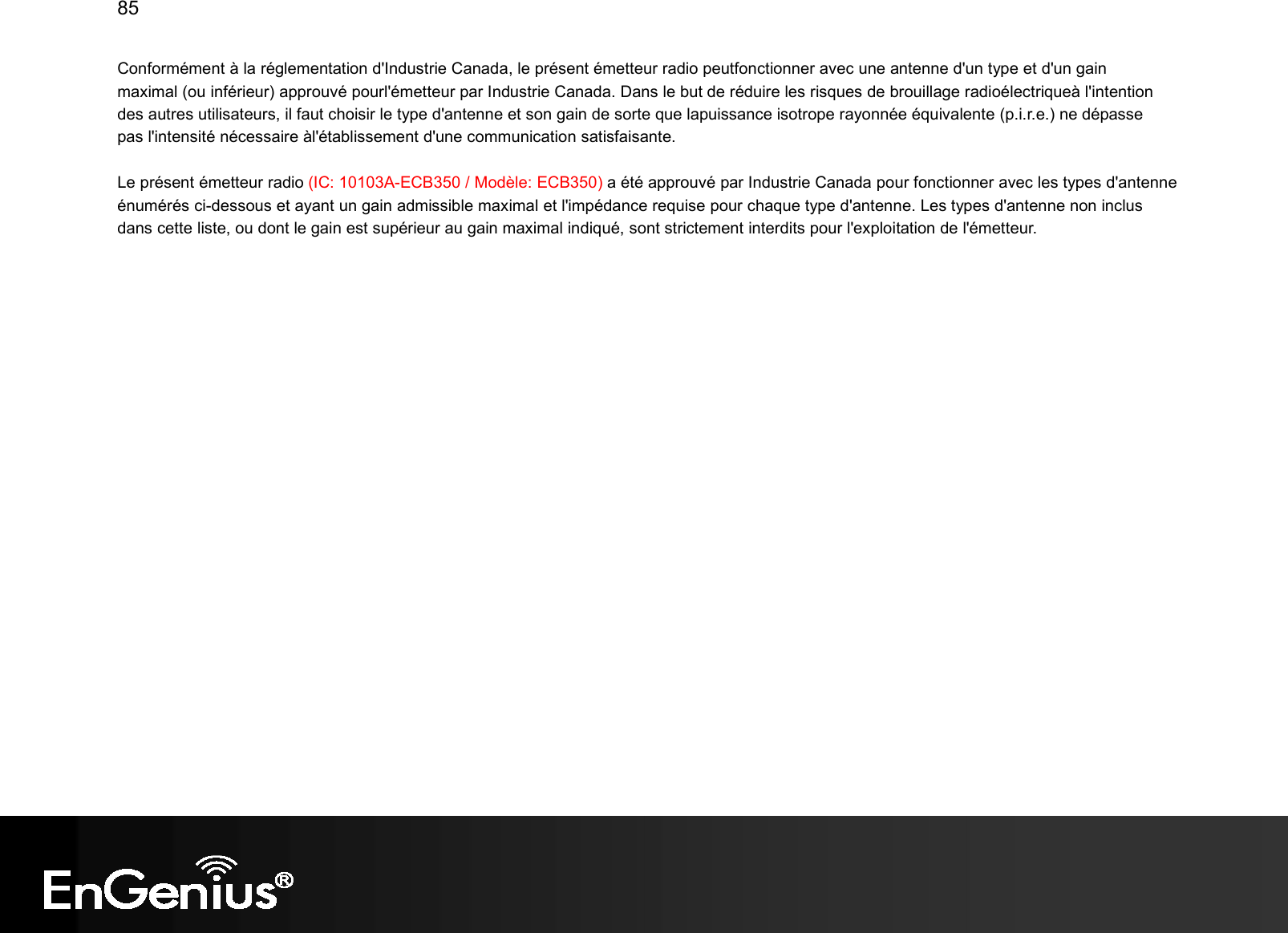 85  Conformément à la réglementation d&apos;Industrie Canada, le présent émetteur radio peutfonctionner avec une antenne d&apos;un type et d&apos;un gain maximal (ou inférieur) approuvé pourl&apos;émetteur par Industrie Canada. Dans le but de réduire les risques de brouillage radioélectriqueà l&apos;intention des autres utilisateurs, il faut choisir le type d&apos;antenne et son gain de sorte que lapuissance isotrope rayonnée équivalente (p.i.r.e.) ne dépasse pas l&apos;intensité nécessaire àl&apos;établissement d&apos;une communication satisfaisante. Le présent émetteur radio (IC: 10103A-ECB350 / Modèle: ECB350) a été approuvé par Industrie Canada pour fonctionner avec les types d&apos;antenne énumérés ci-dessous et ayant un gain admissible maximal et l&apos;impédance requise pour chaque type d&apos;antenne. Les types d&apos;antenne non inclus dans cette liste, ou dont le gain est supérieur au gain maximal indiqué, sont strictement interdits pour l&apos;exploitation de l&apos;émetteur.  