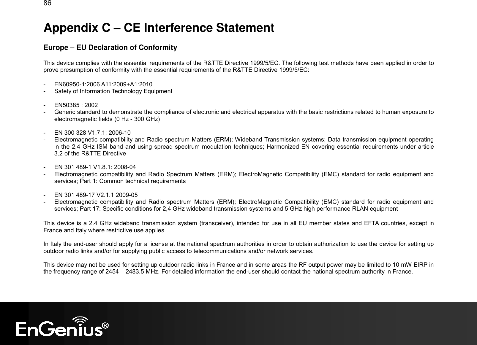 86  Appendix C – CE Interference Statement  Europe – EU Declaration of Conformity  This device complies with the essential requirements of the R&amp;TTE Directive 1999/5/EC. The following test methods have been applied in order to prove presumption of conformity with the essential requirements of the R&amp;TTE Directive 1999/5/EC:  -  EN60950-1:2006 A11:2009+A1:2010 -  Safety of Information Technology Equipment  -  EN50385 : 2002 -  Generic standard to demonstrate the compliance of electronic and electrical apparatus with the basic restrictions related to human exposure to electromagnetic fields (0 Hz - 300 GHz)  -  EN 300 328 V1.7.1: 2006-10 -  Electromagnetic compatibility and Radio spectrum Matters (ERM); Wideband Transmission systems; Data transmission equipment operating in the 2,4 GHz ISM band and using spread spectrum modulation techniques; Harmonized EN covering essential requirements under article 3.2 of the R&amp;TTE Directive  -  EN 301 489-1 V1.8.1: 2008-04 -  Electromagnetic  compatibility  and  Radio  Spectrum  Matters  (ERM);  ElectroMagnetic  Compatibility  (EMC)  standard  for  radio  equipment  and services; Part 1: Common technical requirements  -  EN 301 489-17 V2.1.1 2009-05  -  Electromagnetic  compatibility  and  Radio  spectrum  Matters  (ERM);  ElectroMagnetic  Compatibility  (EMC)  standard  for  radio  equipment  and services; Part 17: Specific conditions for 2,4 GHz wideband transmission systems and 5 GHz high performance RLAN equipment  This device is a 2.4 GHz wideband transmission system (transceiver), intended for use in all EU member states and EFTA  countries, except in France and Italy where restrictive use applies.  In Italy the end-user should apply for a license at the national spectrum authorities in order to obtain authorization to use the device for setting up outdoor radio links and/or for supplying public access to telecommunications and/or network services.  This device may not be used for setting up outdoor radio links in France and in some areas the RF output power may be limited to 10 mW EIRP in the frequency range of 2454 – 2483.5 MHz. For detailed information the end-user should contact the national spectrum authority in France.  