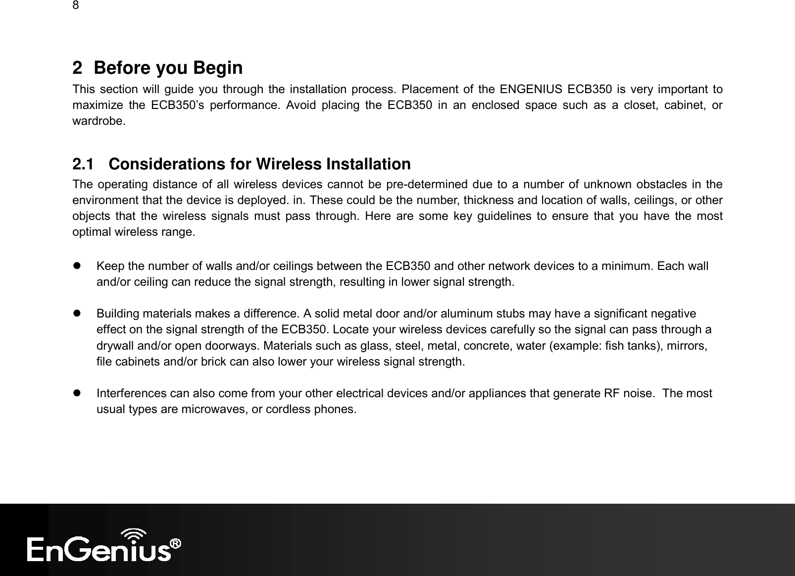 8  2  Before you Begin This section will guide you through the installation process. Placement of  the ENGENIUS ECB350 is very important to maximize  the  ECB350’s  performance.  Avoid  placing  the  ECB350  in  an  enclosed  space  such  as  a  closet,  cabinet,  or wardrobe.  2.1  Considerations for Wireless Installation The operating distance of all wireless devices cannot be pre-determined due to a number of unknown obstacles in the environment that the device is deployed. in. These could be the number, thickness and location of walls, ceilings, or other objects that  the  wireless  signals  must  pass through.  Here  are  some  key  guidelines  to  ensure  that  you  have  the  most optimal wireless range.    Keep the number of walls and/or ceilings between the ECB350 and other network devices to a minimum. Each wall and/or ceiling can reduce the signal strength, resulting in lower signal strength.    Building materials makes a difference. A solid metal door and/or aluminum stubs may have a significant negative effect on the signal strength of the ECB350. Locate your wireless devices carefully so the signal can pass through a drywall and/or open doorways. Materials such as glass, steel, metal, concrete, water (example: fish tanks), mirrors, file cabinets and/or brick can also lower your wireless signal strength.    Interferences can also come from your other electrical devices and/or appliances that generate RF noise.  The most usual types are microwaves, or cordless phones.  