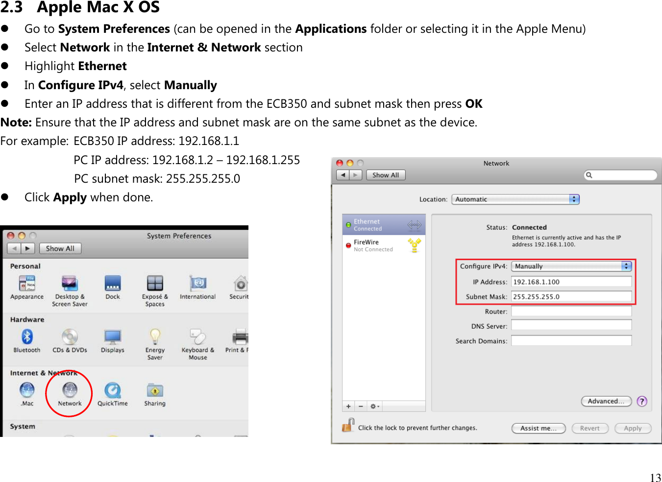 13  2.3 Apple Mac X OS  Go to System Preferences (can be opened in the Applications folder or selecting it in the Apple Menu)  Select Network in the Internet &amp; Network section  Highlight Ethernet  In Configure IPv4, select Manually  Enter an IP address that is different from the ECB350 and subnet mask then press OK Note: Ensure that the IP address and subnet mask are on the same subnet as the device.   For example:  ECB350 IP address: 192.168.1.1 PC IP address: 192.168.1.2 – 192.168.1.255   PC subnet mask: 255.255.255.0  Click Apply when done.   