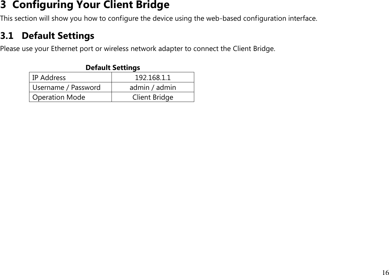 16  3 Configuring Your Client Bridge This section will show you how to configure the device using the web-based configuration interface. 3.1 Default Settings Please use your Ethernet port or wireless network adapter to connect the Client Bridge.                                             Default Settings IP Address 192.168.1.1 Username / Password admin / admin Operation Mode Client Bridge     